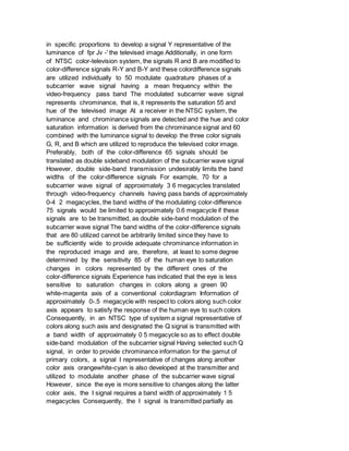 in specific proportions to develop a signal Y representative of the
luminance of fpr Jv -' the televised image Additionally, in one form
of NTSC color-television system, the signals R and B are modified to
color-difference signals R-Y and B-Y and these colordifference signals
are utilized individually to 50 modulate quadrature phases of a
subcarrier wave signal having a mean frequency within the
video-frequency pass band The modulated subcarrier wave signal
represents chrominance, that is, it represents the saturation 55 and
hue of the televised image At a receiver in the NTSC system, the
luminance and chrominance signals are detected and the hue and color
saturation information is derived from the chrominance signal and 60
combined with the luminance signal to develop the three color signals
G, R, and B which are utilized to reproduce the televised color image.
Preferably, both of the color-difference 65 signals should be
translated as double sideband modulation of the subcarrier wave signal
However, double side-band transmission undesirably limits the band
widths of the color-difference signals For example, 70 for a
subcarrier wave signal of approximately 3 6 megacycles translated
through video-frequency channels having pass bands of approximately
0-4 2 megacycles, the band widths of the modulating color-difference
75 signals would be limited to approximately 0.6 megacycle if these
signals are to be transmitted, as double side-band modulation of the
subcarrier wave signal The band widths of the color-difference signals
that are 80 utilized cannot be arbitrarily limited since they have to
be sufficiently wide to provide adequate chrominance information in
the reproduced image and are, therefore, at least to some degree
determined by the sensitivity 85 of the human eye to saturation
changes in colors represented by the different ones of the
color-difference signals Experience has indicated that the eye is less
sensitive to saturation changes in colors along a green 90
white-magenta axis of a conventional colordiagram Information of
approximately 0-.5 megacycle with respect to colors along such color
axis appears to satisfy the response of the human eye to such colors
Consequently, in an NTSC type of system a signal representative of
colors along such axis and designated the Q signal is transmitted with
a band width of approximately 0 5 megacycle so as to effect double
side-band modulation of the subcarrier signal Having selected such Q
signal, in order to provide chrominance information for the gamut of
primary colors, a signal I representative of changes along another
color axis orangewhite-cyan is also developed at the transmitter and
utilized to modulate another phase of the subcarrier wave signal
However, since the eye is more sensitive to changes along the latter
color axis, the I signal requires a band width of approximately 1 5
megacycles Consequently, the I signal is transmitted partially as
 
