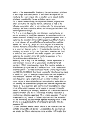 portion of the wave signal for developing the complementary side band
of the single side-band portion of the wave 90 signal and for
modifying the wave signal into a resultant wave signal double
side-band modulated by the one and other components.
For a better understanding of the present invention, together with
other and further 95 objects thereof, reference is had to the
following description taken in connection with the accompanying
drawings, and its scope will be pointed out in the appended claims 100
Referring to the drawings:
Fig 1 is a circuit diagram of a color-television receiver having an
electric wave-signal modifying apparatus in accordance with the
present invention, 105 Fig 2 is a group of spectrum diagrams useful in
explaining the operation of the modifying apparatus of Fig 1; Pig 3 is
a circuit diagram of a modified form of a portion of the modifying
appara 110 tus of Fig 1; Fig 4 is a circuit diagram of an additional
modified form of a portion of the modifying apparatus of Fig 1; Fig 5
is a spectrum diagram useful in 115 explaining the operation of the
modifying apparatus of Fig 4; and Figs 6 a-6 d, inclusive, and 7 a-7
d, inclusive, are spectrum and vector diagrams also useful in
explaining the operation of the 120 modifying apparatus of Fig 4.
General Description of Receiver of Fig 1.
Referring now to Fig 1 of the drawings, there is represented a
color-television receiver of a type suitable for utilizing the 125
standard NTSC color-television signal The receiver includes a
video-frequency signal source 10 having an input circuit coupled to an
antenna system 11 It will be understood that the unit 10 may include a
con 130 786,236 786,236 3 ventional source of a video-frequency signal
of the-NTSC type, for example, may comprise the initial stages of a
color-television receiver including one or more stages of
radio-frequency signal amplification, an oscillator-modulator, one or
more stages of intermediate-frequency amplification, and a detector
for deriving the video-frequency signal Such detector stage may also
include 3 ( O an automatic-gain-control circuit Coupled to one output
circuit of the video-frequency signal source, in cascade in the order
named, is a wave-signal modifying apparatus 15, in accordance with the
present invention and to be considered more fully hereinafter, a
synchronous detection apparatus 16, a matrix apparatus 17, and an
image-reproducing device 14 Different input circuits of the apparatus
16 are individually coupled through a phase-modifying circuit 19 and
directly to an output circuit of a referencesignal generator 18 in the
apparatus 15.
Coupled between another output circuit of the source 10 and the
cathode circuit of the :25 device 14, in cascade in the order named,
are a delay line 12 and a luminance-signal amplifier 13 The delay line
 