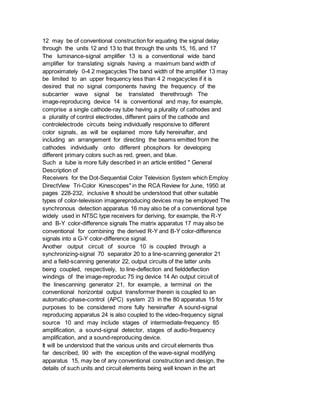 12 may be of conventional construction for equating the signal delay
through the units 12 and 13 to that through the units 15, 16, and 17
The luminance-signal amplifier 13 is a conventional wide band
amplifier for translating signals having a maximum band width of
approximately 0-4 2 megacycles The band width of the amplifier 13 may
be limited to an upper frequency less than 4 2 megacycles if it is
desired that no signal components having the frequency of the
subcarrier wave signal be translated therethrough The
image-reproducing device 14 is conventional and may, for example,
comprise a single cathode-ray tube having a plurality of cathodes and
a plurality of control electrodes, different pairs of the cathode and
controlelectrode circuits being individually responsive to different
color signals, as will be explained more fully hereinafter, and
including an arrangement for directing the beams emitted from the
cathodes individually onto different phosphors for developing
different primary colors such as red, green, and blue.
Such a tube is more fully described in an article entitled " General
Description of
Receivers for the Dot-Sequential Color Television System which Employ
DirectView Tri-Color Kinescopes" in the RCA Review for June, 1950 at
pages 228-232, inclusive It should be understood that other suitable
types of color-television imagereproducing devices may be employed The
synchronous detection apparatus 16 may also be of a conventional type
widely used in NTSC type receivers for deriving, for example, the R-Y
and B-Y color-difference signals The matrix apparatus 17 may also be
conventional for combining the derived R-Y and B-Y color-difference
signals into a G-Y color-difference signal.
Another output circuit of source 10 is coupled through a
synchronizing-signal 70 separator 20 to a line-scanning generator 21
and a field-scanning generator 22, output circuits of the latter units
being coupled, respectively, to line-deflection and fielddeflection
windings of the image-reproduc 75 ing device 14 An output circuit of
the linescanning generator 21, for example, a terminal on the
conventional horizontal output transformer therein is coupled to an
automatic-phase-control (APC) system 23 in the 80 apparatus 15 for
purposes to be considered more fully hereinafter A sound-signal
reproducing apparatus 24 is also coupled to the video-frequency signal
source 10 and may include stages of intermediate-frequency 85
amplification, a sound-signal detector, stages of audio-frequency
amplification, and a sound-reproducing device.
It will be understood that the various units and circuit elements thus
far described, 90 with the exception of the wave-signal modifying
apparatus 15, may be of any conventional construction and design, the
details of such units and circuit elements being well known in the art
 