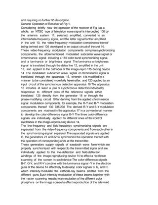 and requiring no further 95 description.
General Operation of Receiver of Fig 1.
Considering briefly now the operation of the receiver of Fig I as a
whole, an NTSC type of television wave signal is intercepted 100 by
the antenna system 11, selected, amplified, converted to an
intermediate-frequency signal, and the latter signal further amplified
in the unit 10, the video-frequency modulation components thereof
being derived and 105 developed in an output circuit of the unit 10.
These video-frequency modulation components comprise synchronizing
components, the aforementioned modulated subcarrier wave signal or
chrominance signal including a 110 color burst synchronizing signal,
and a luminance or brightness signal The luminance or brightness
signal is translated through the delay line 12, amplified in the unit
13, and applied to the cathodes of the image-repro 115 ducing device
14 The modulated subcarrier wave signal or chrominance signal is
translated through the apparatus 15, wherein it is modified in a
manner to be considered more fully hereinafter, and 120 applied to an
input circuit of the synchronous detection apparatus 16 The apparatus
16 includes at least a pair of synchronous detectors individually
responsive to different ones of the reference signals either
translated 125 directly from the generator 18 or through the
phase-modifying circuit 19 for deriving from the applied chrominance
signal modulation components, for example, the R-Y and B-Y modulation
components thereof 130 786,236 The derived R-Y and B-Y modulation
components are matrixed in the apparatus 17 in a conventional manner
to develop the color-difference signal G-Y The three color-difference
signals are individually applied to different ones of the control
electrodes in the image-reproducing device 14.
The line-frequency and field-frequency synchronizing signals are
separated from the video-frequency components and from each other in
the synchronizing-signal separator The separated signals are applied
to the generators 21 and 22 to synchronize the operation thereof with
the operation of corresponding units at the transmitter.
These generators supply signals of sawtooth wave form which are
properly synchronized with respect to the transmitted signal and are
individually applied to the line-deflection and field-deflection
windings of the image-reproducing device 14 to effect a rectilinear
scanning of the screen in such device The color-difference signals
B-Y, G-Y, and R-Y combine with the luminance signal -Y in the electron
guns of the device 14 effectively to develop color signals B, G, and R
which intensity-modulate the cathode-ray beams emitted from the
different guns Such intensity modulation of these beams together with
the raster scanning results in an excitation of the different color
phosphors on the image screen to effect reproduction of the televised
 