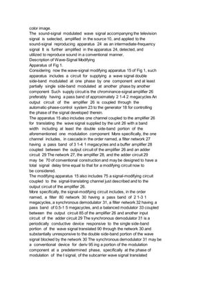 color image.
The sound-signal modulated wave signal accompanying the television
signal is selected, amplified in the source 10, and applied to the
sound-signal reproducing apparatus 24 as an intermediate-frequency
signal It is further amplified in the apparatus 24, detected, and
utilized to reproduce sound in a conventional manner.
Description of Wave-Signal Modifying
Apparatus of Fig 1.
Considering now the wave-signal modifying apparatus 15 of Fig 1, such
apparatus includes a circuit for supplying a wave signal double
side-band modulated at one phase by one component and at least
partially single side-band modulated at another phase by another
component Such supply circuit is the chrominance-signal amplifier 26
preferably having a pass band of approximately 2 1-4 2 megacycles An
output circuit of the amplifier 26 is coupled through the
automatic-phase-control system 23 to the generator 18 for controlling
the phase of the signal developed therein.
The apparatus 15 also includes one channel coupled to the amplifier 26
for translating the wave signal supplied by the unit 26 with a band
width including at least the double side-band portion of the
aforementioned one modulation component More specifically, the one
channel includes, in cascade in the order named, a filter network 27
having a pass band of 3 1-4 1 megacycles and a buffer amplifier 28
coupled between the output circuit of the amplifier 26 and an adder
circuit 29 The network 27, the amplifier 28, and the adder circuit 29
may be 70 of conventional construction and may be designed to have a
total signal delay time equal to that for a modifying circuit now to
be considered.
The modifying apparatus 15 also includes 75 a signal-modifying circuit
coupled to the signal-translating channel just described and to the
output circuit of the amplifier 26.
More specifically, the signal-modifying circuit includes, in the order
named, a filter 80 network 30 having a pass band of 2 1-3 1
megacycles, a synchronous demodulator 31, a filter network 32 having a
pass band of 0.5-1 5 megacycles, and a balanced modulator 33 coupled
between the output circuit 85 of the amplifier 26 and another input
circuit of the adder circuit 29 The synchronous demodulator 31 is a
periodically conductive device responsive to the single side-band
portion of the wave signal translated 90 through the network 30 and
substantially unresponsive to the double side-band portion of the wave
signal blocked by the network 30 The synchronous demodulator 31 may be
a conventional device for deriv 95 ing a portion of the modulation
component at a predetermined phase, specifically at the phase of
modulation of the I signal, of the subcarrier wave signal translated
 