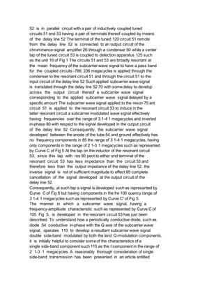 52 is in parallel circuit with a pair of inductively coupled tuned
circuits 51 and 53 having a pair of terminals thereof coupled by means
of the delay line 52 The terminal of the tuned 120 circuit 51 remote
from the delay line 52 is connected to an output circuit of the
chrominance-signal amplifier 26 through a condenser 50 while a center
tap of the tuned circuit 53 is coupled to detection apparatus 125 such
as the unit 16 of Fig 1 The circuits 51 and 53 are broadly resonant at
the mean frequency of the subcarrier wave signal to have a pass band
for the coupled circuits -786; 236 megacycles is applied through the
condenser to the resonant circuit 51 and through the circuit 51 to the
input circuit of the delay line 52 Such applied subcarrier wave signal
is translated through the delay line 52 70 with some delay to develop
across the output circuit thereof a subcarrier wave signal
corresponding to the applied subcarrier wave signal delayed by a
specific amount The subcarrier wave signal applied to the reson 75 ant
circuit 51 is applied to the resonant circuit 53 to induce in the
latter resonant circuit a subcarrier modulated wave signal effectively
having frequencies over the range of 3.1-4 1 megacycles and inverted
in-phase 80 with respect to the signal developed in the output circuit
of the delay line 52 Consequently, the subcarrier wave signal
developed between the anode of the tube 54 and ground effectively has
no frequency components in 85 the range of 3 1-4 1 megacycles, having
only components in the range of 2 1-3 1 megacycles such as represented
by Curve C of Fig 5 At the tap on the inductor of the resonant circuit
53, since this tap with res 90 pect to either end terminal of the
resonant circuit 53 has less impedance than the circuit 53 and
therefore less than the output impedance of the delay line 52, the
inverse signal is not of sufficient magnitude to effect 95 complete
cancellation of the signal developed at the output circuit of the
delay line 52.
Consequently, at such tap a signal is developed such as represented by
Curve C of Fig 5 but having components in the fre 100 quency range of
3 1-4 1 megacycles such as represented by Curve C' of Fig 5.
The manner in which a subcarrier wave signal, having a
frequency-amplitude characteristic such as represented by Curve C of
105 Fig 5, is developed in the resonant circuit 53 has just been
described To understand how a periodically conductive diode, such as
diode 54 conductive in-phase with the Q axis of the subcarrier wave
signal, operates 110 to develop a resultant subcarrier wave signal
double side-band modulated by both the Iand Q-modulation components,
it is initially helpful to consider some of the characteristics of a
single side-band component such 115 as the I component in the range of
2 1-3 1 megacycles A reasonably thorough consideration of single
side-band transmission has been presented in an article entitled
 