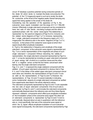 circuit 57 develops a positive potential during conduction periods of
the diode 54 which tends to maintain the diode nonconductive The
potential of the 7 2 megacycle signal is such as to render the diode
54 conductive at the times of the negative peaks thereof damping any
signal then being applied to the anode of the diode 54.
Considering now the operation of the apparatus of Fig 4, the
subcarrier wave signal modulated over the range of 2 1-4 1 786,236
mission Effectively a single side-band component can be considered to
have two sets of side bands, one being in-phase and the other in
quadrature-phase with the carrier wave signal This relationship is
represented by the spectrum diagrams of Figs 6 a-6 d, inclusive, and
the related vector diagrams of Figs 7 a-7 d, inclusive, representing
the I single side-band component in the frequency region of 2 1-3 1
megacycles The reference axis in the vector -diagrams of Figs 7 a-7 d,
inclusive, is that phase of the subearrier wave signal at which the I
signal should effect amplitude-modulation.
In Fig 6 a, the relationship in frequency and amplitude of the single
side-band component to the subcarrier wave signal is represented and
Fig 7 a is a vector representation of the magnitude and phase of such
single side-band I component Without disturbing the validity of
representation, the single side-band component represented by Figs 6 a
and 7 a may be represented as including an upper side-band component
of equal energy half of which is in a positive sense and the other
half in a negative sense so that the two halves cancel each other
leaving only the single side-band component.
Figs 6 b and 7 b represent the single sideband component with the
addition of such upper side-band component It is obvious that in Figs
6 b and 7 b the halves of the added upper side-band component cancel
each other and, therefore, the representations of Figs 6 b and 7 b are
as valid as the representations of Figs 6 a and 7 a However, the
representations of Figs 6 b and 7 b assist materially in indicating
some fundamental aspects of a single side-band component as verified
from experiments described in the article referred to above.
The side-band components represented by Figs 6 b and 7 b are separable
into two sets of equal side-band components One of such sets is
represented by Figs 6 c and 7 c and includes the side-band components
symmetrically disposed about the reference axis and thus these figures
represent sideband components which effect pure amplitude-modulation
of the I-modulation phase of the subcarrier wave signal The other set
of side-band components is represented by Figs 6 d and 7 d and is
symmetrically disposed about an axis in-quadrature with the reference
axis or, more specifically, that axis of the subcarrier wave signal at
which the Q signal effects amplitude-modulation of such subcarrier
wave signal Consequently, the side-band components represented by Figs
 