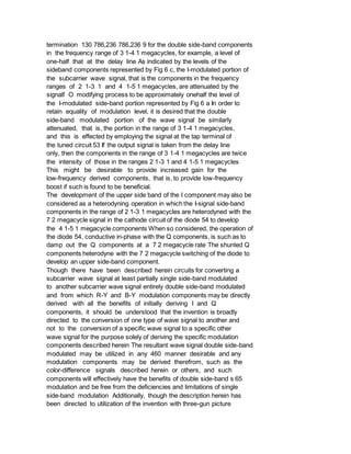 termination 130 786,236 786,236 9 for the double side-band components
in the frequency range of 3 1-4 1 megacycles, for example, a level of
one-half that at the delay line As indicated by the levels of the
sideband components represented by Fig 6 c, the I-modulated portion of
the subcarrier wave signal, that is the components in the frequency
ranges of 2 1-3 1 and 4 1-5 1 megacycles, are attenuated by the
signalf O modifying process to be approximately onehalf the level of
the I-modulated side-band portion represented by Fig 6 a In order to
retain equality of modulation level, it is desired that the double
side-band modulated portion of the wave signal be similarly
attenuated, that is, the portion in the range of 3 1-4 1 megacycles,
and this is effected by employing the signal at the tap terminal of
the tuned circuit 53 If the output signal is taken from the delay line
only, then the components in the range of 3 1-4 1 megacycles are twice
the intensity of those in the ranges 2 1-3 1 and 4 1-5 1 megacycles
This might be desirable to provide increased gain for the
low-frequency derived components, that is, to provide low-frequency
boost if such is found to be beneficial.
The development of the upper side band of the I component may also be
considered as a heterodyning operation in which the I-signal side-band
components in the range of 2 1-3 1 megacycles are heterodyned with the
7 2 megacycle signal in the cathode circuit of the diode 54 to develop
the 4 1-5 1 megacycle components When so considered, the operation of
the diode 54, conductive in-phase with the Q components, is such as to
damp out the Q components at a 7 2 megacycle rate The shunted Q
components heterodyne with the 7 2 megacycle switching of the diode to
develop an upper side-band component.
Though there have been described herein circuits for converting a
subcarrier wave signal at least partially single side-band modulated
to another subcarrier wave signal entirely double side-band modulated
and from which R-Y and B-Y modulation components may be directly
derived with all the benefits of initially deriving I and Q
components, it should be understood that the invention is broadly
directed to the conversion of one type of wave signal to another and
not to the conversion of a specific wave signal to a specific other
wave signal for the purpose solely of deriving the specific modulation
components described herein The resultant wave signal double side-band
modulated may be utilized in any 460 manner desirable and any
modulation components may be derived therefrom, such as the
color-difference signals described herein or others, and such
components will effectively have the benefits of double side-band s 65
modulation and be free from the deficiencies and limitations of single
side-band modulation Additionally, though the description herein has
been directed to utilization of the invention with three-gun picture
 