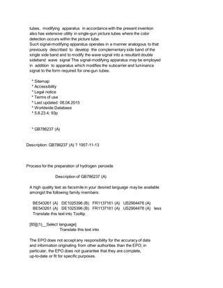 tubes, modifying apparatus in accordance with the present invention
also has extensive utility in single-gun picture tubes where the color
detection occurs within the picture tube.
Such signal-modifying apparatus operates in a manner analogous to that
previously described to develop the complementary side band of the
single side band and to modify the wave signal into a resultant double
sideband wave signal This signal-modifying apparatus may be employed
in addition to apparatus which modifies the subcarrier and luminance
signal to the form required for one-gun tubes.
* Sitemap
* Accessibility
* Legal notice
* Terms of use
* Last updated: 08.04.2015
* Worldwide Database
* 5.8.23.4; 93p
* GB786237 (A)
Description: GB786237 (A) ? 1957-11-13
Process for the preparation of hydrogen peroxide
Description of GB786237 (A)
A high quality text as facsimile in your desired language may be available
amongst the following family members:
BE543261 (A) DE1025396 (B) FR1137161 (A) US2904478 (A)
BE543261 (A) DE1025396 (B) FR1137161 (A) US2904478 (A) less
Translate this text into Tooltip
[85][(1)__Select language]
Translate this text into
The EPO does not accept any responsibility for the accuracy of data
and information originating from other authorities than the EPO; in
particular, the EPO does not guarantee that they are complete,
up-to-date or fit for specific purposes.
 