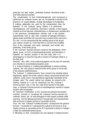 particular the alkyl esters, preferably however, the phenyl acetic
acid nitrile (benzyl cyanide).
The condensation to form the,B-phenylacrylic acid compound is
performed by methods known per se, for example in alcohol in the
presence of caustic alkalies, of alkali alcoholates or of piperidine
If o-alkoxy aldehydes are used for the condensation, then the
liberation of the hydroxyl group follows; it is performed
advantageously with anhydrous aluminium chloride in inert organic
solvents such as benzene, chlorobenzene or nitrobenzene, possibly also
in the aluminium chloridesodium chloride melt, in the pyridine
hydrochloride melt or also with a solution of hydrogen bromide in
glacial acetic acid Often the coumarin ring is closed at the same time
For this, it is not necessary that the carboxyl group of the acrylic
acid radical should be in the free form; it can be in the modified
form of the carboxylic acid ester, carboxylic acid amide and,
preferably, of the nitrile group.
If the coumarin ring has not bean closed on the dealkylation of the
alkoxy group or if a P-( 2-hydroxyphenyl)-acrylic acid derivative is
obtained as reaction product in the first step, then it is
advantageous to close the ring with a solution of hydrogen halide in a
low fatty acid.
However, also other acid condensing agents can be used, for example
zinc chloride or concentrated phosphoric acid.
If a 4-nitro-2-hydroxy or -2-alkoxy-benzaldehyde is used as starting
material, the nitro group is reduced to;the amino group in some step
of the reaction sketched above.
The 3-phenyl 7 ureidocoumarins have proved to be valuable optical
brightening agents The ureido radical in these compounds derives from
carbamic acids which may possibly be organically substituted at the
nitrogen atom The ureido radical can already be present in the
starting material or it can be introduced into the 3-phenyl 7
aminocoumarin only in the last step of the reaction In the latter
case, a 3-phenyl-7-aminocoumarin is advantageously reacted in organic
solution with isocyanates.
An important modification of the process according to the present
invention consists in converting the 3-phenyl-7-amino-coumarin by
methods known per se with phosgene in inert organic solvents while
warming, into the 3plienylcoumarinyl-7-isocyanates and reacting these
with ammonia or organic primary or secondary amines.
Thus, the new 3-phenyl-7-ureidocoumarins correspond to the general
formula I (I) wherein R 1 represents the radical of ammonia or of an
organic primary or secondary amine, R 2 represents a phenyl or halogen
or alkyl So substituted phenyl group.
A Mcording to their composition, the new 3phenyl 7 ureidocoumarins
 