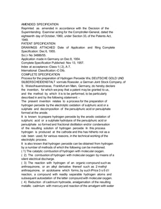 AMENDED SPECIFICATION
Reprinted as amended in accordance with the Decision of the
Superintending Examiner acting for the Comptroller-General, dated the
eighteenth day of October, 1960, under Section 33, of the Patents Act,
1949.
PATENT SPECIFICATION
DRAWINGS ATTACHED Date of Application and filing Complete
Specification: Dec 6, 1955.
So | r No 34886/55.
Application made in Germany on Dec 8, 1954.
Complete Specification Published: Nov 13, 1957.
Index at acceptance:-Class 1 ( 2), A 7.
International Classification:-C Olb.
COMPLETE SPECIFICATION
Process for the preparation of Hydrogen Peroxide We, DEUTSCHE GOLD UND
SILBERSCHEIDENSTALT vormals Roessler, a German Joint Stock Company, of
9, Weissfrauenstrasse, Frankfurt am Main, Germany, do hereby declare
the invention, for which we pray that a patent may be granted to us,
and the method by which it is to be performed, to be particularly
described in and by the following statement: -
The present invention relates to a process for the preparation of
hydrogen peroxide by the electrolytic oxidation of sulphuric acid or a
sulphate and decomposition of the persulphuric acid or persulphate
formed at the anode.
It is known to prepare hydrogen peroxide by the anodic oxidation of
sulphuric acid or a sulphate hydrolysis of the persulphuric acid or
persulphate so formed and fractional distillation end/or condensation
of the resulting solution of hydrogen peroxide In this process
hydrogen is produced at the cathode and this has hitherto not as a
rule been used, for various reasons, in the technical working of the
electrolytic process.
It is also known that hydrogen peroxide can be obtained from hydrogen
by a number of methods of which the following can be mentioned.
( 1) The catalytic combustion of hydrogen with molecular oxygen.
( 2) The combustion of hydrogen with molecular oxygen by means of a
silent electrical discharge.
( 3) The reaction with hydrogen of an organic compound such as
anthraquinone, or an alkyl derivative thereof such as 2 methyl
anthraquinone, or azotoluene which forms, by such lPrice 3 s 6 d l
reaction, a compound with readily separable hydrogen atoms and
subsequent autoxidation of the latter compound with molecular oxygen.
( 4) Reduction of cadmium hydroxide, anialgamation of the resulting
metallic cadmium with mercury and reaction of the amalgam with water
 
