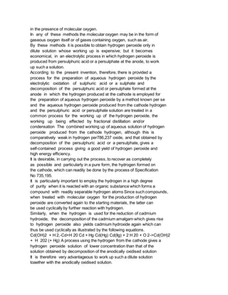 in the presence of molecular oxygen.
In any of these methods the molecular oxygen may be in the form of
gaseous oxygen itself or of gases containing oxygen, such as air.
By these methods it is possible to obtain hydrogen peroxide only in
dilute solution whose working up is expensive; but it becomes
economical, in an electrolytic process in which hydrogen peroxide is
produced from persulphuric acid or a persulphate at the anode, to work
up such a solution.
According to the present invention, therefore, there is provided a
process for the preparation of aqueous hydrogen peroxide by the
electrolytic oxidation of sulphuric acid or a sulphate and
decomposition of the persulphuric acid or persulphate formed at the
anode in which the hydrogen produced at the cathode is employed for
the preparation of aqueous hydrogen peroxide by a method known per se
and the aqueous hydrogen peroxide produced from the cathode hydrogen
and the persulphuric acid or persulphate solution are treated in a
common process for the working up of the hydrogen peroxide, the
working up being effected by fractional distillation and/or
condensation The combined working up of aqueous solution of hydrogen
peroxide produced from the cathode hydrogen, although this is
comparatively weak in hydrogen per786,237 oxide, and that obtained by
decomposition of the persulphuric acid or a persulphate, gives a
self-contained process giving a good yield of hydrogen peroxide and
high energy efficiency.
It is desirable, in carrying out the process, to recover as completely
as possible and particularly in a pure form, the hydrogen formed on
the cathode, which can readily be done by the process of Specification
No 735,195.
It is particularly important to employ the hydrogen in a high degree
of purity when it is reacted with an organic substance which forms a
compound with readily separable hydrogen atoms Since such compounds,
when treated with molecular oxygen for the production of hydrogen
peroxide are converted again to the starting materials, the latter can
be used cyclically by further reaction with hydrogen.
Similarly, when the hydrogen is used for the reduction of cadmium
hydroxide, the decomposition of the cadmium amalgam which gives rise
to hydrogen peroxide also yields cadmium hydroxide again which can
thus be used cyclically as illustrated by the following equations.
Cd(OH)2 + H 2,-Cd+H 20 Cd + Hg Cd(Hg) Cd(llg) + 2 H 20 + O 2->Cd(OH)2
+ H 202 (+ Hg) A process using the hydrogen from the cathode gives a
hydrogen peroxide solution of lower concentration than that of the
solution obtained by decomposition of the anodically oxidised solution
It is therefore very advantageous to work up such a dilute solution
toaether with the anodically oxidised solution.
 