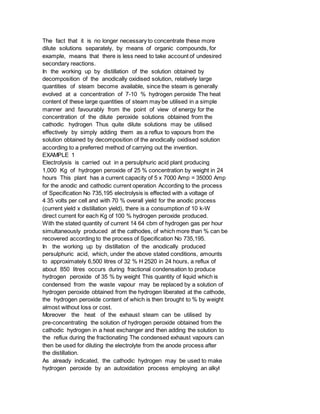 The fact that it is no longer necessary to concentrate these more
dilute solutions separately, by means of organic compounds, for
example, means that there is less need to take account of undesired
secondary reactions.
In the working up by distillation of the solution obtained by
decomposition of the anodically oxidised solution, relatively large
quantities of steam become available, since the steam is generally
evolved at a concentration of 7-10 % hydrogen peroxide The heat
content of these large quantities of steam may be utilised in a simple
manner and favourably from the point of view of energy for the
concentration of the dilute peroxide solutions obtained from the
cathodic hydrogen Thus quite dilute solutions may be utilised
effectively by simply adding them as a reflux to vapours from the
solution obtained by decomposition of the anodically oxidised solution
according to a preferred method of carrying out the invention.
EXAMPLE 1
Electrolysis is carried out in a persulphuric acid plant producing
1,000 Kg of hydrogen peroxide of 25 % concentration by weight in 24
hours This plant has a current capacity of 5 x 7000 Amp = 35000 Amp
for the anodic and cathodic current operation According to the process
of Specification No 735,195 electrolysis is effected with a voltage of
4 35 volts per cell and with 70 % overall yield for the anodic process
(current yield x distillation yield), there is a consumption of 10 k-W
direct current for each Kg of 100 % hydrogen peroxide produced.
With the stated quantity of current 14 64 cbm of hydrogen gas per hour
simultaneously produced at the cathodes, of which more than % can be
recovered according to the process of Specification No 735,195.
In the working up by distillation of the anodically produced
persulphuric acid, which, under the above stated conditions, amounts
to approximately 6,500 litres of 32 % H 2520 in 24 hours, a reflux of
about 850 litres occurs during fractional condensation to produce
hydrogen peroxide of 35 % by weight This quantity of liquid which is
condensed from the waste vapour may be replaced by a solution of
hydrogen peroxide obtained from the hydrogen liberated at the cathode,
the hydrogen peroxide content of which is then brought to % by weight
almost without loss or cost.
Moreover the heat of the exhaust steam can be utilised by
pre-concentrating the solution of hydrogen peroxide obtained from the
cathodic hydrogen in a heat exchanger and then adding the solution to
the reflux during the fractionating The condensed exhaust vapours can
then be used for diluting the electrolyte from the anode process after
the distillation.
As already indicated, the cathodic hydrogen may be used to make
hydrogen peroxide by an autoxidation process employing an alkyl
 