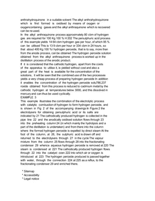 anthrahydroquinone in a suitable solvent The alkyl anthrahydroquinone
which is first formed is oxidised by means of oxygen or
oxygencontaining gases and the alkyl anthraquinone which is recovered
can be re-used.
In the alkyl anthraquinone process approximately 80 cbm of hydrogen
gas are required for 100 Kg 100 % H 202 The persulphuric acid process
of this example yields 14 64 cbm hydrogen gas per hour, of which 95 %
can be utilised This is 13 9 cbm per hour or 334 cbm in 24 hours, so
that about 400 Kg 100 %/ hydrogen peroxide, that is to say, more than
from the anode process, can be obtained The hydrogen peroxide solution
obtained from the alkyl anthraquinone process is worked up in the
distillation process of the anodic product.
If it is considered that the cathodic hydrogen, apart from the costs
of the apparatus to utilise it, is yielded without cost and also a
great part of the heat is available for the concentration of the
solutions, it will be seen that the combined use of the two processes
yields a very cheap process of preparing hydrogen peroxide In addition
it enables the concentration of the hydrogen peroxide solu786,237
roxide obtained from this process is reduced to cadmium metal by the
cathodic hydrogen at temperatures below 3000, and this dissolved in
mercury and can thus be used cyclically.
EXAMPLE 3
This example illustrates the combination of the electrolytic process
with catalytic combustion of hydrogen to form hydrogen peroxide, and
is shown in Fig 2 of the accompanying drawings In Figure 2 the
electrolysers for obtaining persulphuric acid or its salts are
indicated by 21 The cathodically produced hydrogen is collected in the
pipe line 22 and the anodically oxidised solution flows through 23
into the preheating column 24 (in which mainly the hydrolysis and a
part of the distillation is undertaken) and from there into the column
where the formed hydrogen peroxide is expelled by direct steam At the
foot of the column, at 26, the sulphuric acid is drawn off and
returned to the electrolysers through 27 in the cycle The vapour
mixture from the column 25 flows through 28 into the fractionating
condenser 29 whence aqueous hydrogen peroxide is removed at 220 The
steam is condensed at 221 The cathodically produced hydrogen flows
through 22 into the catalyst oven 222 into which air or oxygen is
introduced at 223 The hydrogen peroxide produced is passed together
with water, through the connection 224 at 225 as a reflux, to the
fractionating condenser 29 and enriched there.
* Sitemap
* Accessibility
* Legal notice
 