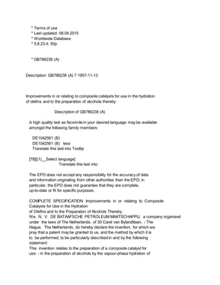 * Terms of use
* Last updated: 08.04.2015
* Worldwide Database
* 5.8.23.4; 93p
* GB786238 (A)
Description: GB786238 (A) ? 1957-11-13
Improvements in or relating to composite catalysts for use in the hydration
of olefins and to the preparation of alcohols thereby
Description of GB786238 (A)
A high quality text as facsimile in your desired language may be available
amongst the following family members:
DE1042561 (B)
DE1042561 (B) less
Translate this text into Tooltip
[78][(1)__Select language]
Translate this text into
The EPO does not accept any responsibility for the accuracy of data
and information originating from other authorities than the EPO; in
particular, the EPO does not guarantee that they are complete,
up-to-date or fit for specific purposes.
COMPLETE SPECIFICATION Improvements in or relating to Composite
Catalysts for Use in the Hydration
of Olefins and to the Preparation of Alcohols Thereby.
We, N. V. DE BATAAFSCHE PETROLEUM MAATSCHAPPIJ, a company organised
under the laws of The Netherlands, of 30 Carel van Bylandtlaan, - The
Hague, The Netherlands, do hereby declare the invention, for which we
pray that a patent may be granted to us, and the method by which it is
to be performed, to be particularly described in and by the following
statement:
This invention relates to the preparation of a composite catalyst for
use - in the preparation of alcohols by the vapour-phase hydration of
 