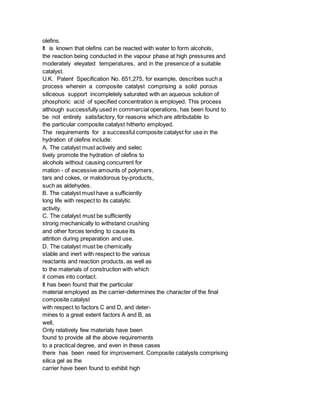 olefins.
It is known that olefins can be reacted with water to form alcohols,
the reaction being conducted in the vapour phase at high pressures and
moderately eleyated temperatures, and in the presence of a suitable
catalyst.
U.K. Patent Specification No. 651,275, for example, describes such a
process wherein a composite catalyst comprising a solid porous
siliceous support incompletely saturated with an aqueous solution of
phosphoric acid of specified concentration is employed. This process
although successfully used in commercial operations, has been found to
be not entirely satisfactory, for reasons which are attributable to
the particular composite catalyst hitherto employed.
The requirements for a successful composite catalyst for use in the
hydration of olefins include:
A. The catalyst must actively and selec
tively promote the hydration of olefins to
alcohols without causing concurrent for
mation - of excessive amounts of polymers,
tars and cokes, or malodorous by-products,
such as aldehydes.
B. The catalyst must have a sufficiently
long life with respect to its catalytic
activity.
C. The catalyst must be sufficiently
strong mechanically to withstand crushing
and other forces tending to cause its
attrition during preparation and use.
D. The catalyst must be chemically
stable and inert with respect to the various
reactants and reaction products, as well as
to the materials of construction with which
it comes into contact.
It has been found that the particular
material employed as the carrier-determines the character of the final
composite catalyst
with respect to factors C and D, and deter-
mines to a great extent factors A and B, as
well,
Only relatively few materials have been
found to provide all the above requirements
to a practical degree, and even in these cases
there has been need for improvement. Composite catalysts comprising
silica gel as the
carrier have been found to exhibit high
 