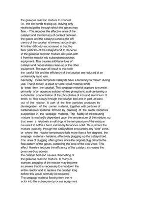 the gaseous reaction mixture to channel
i.e., the bed tends to plug-up, leaving only
restricted paths through which the gases may
flow. - This reduces the effective area of the
catalyst and the intimacy of contact between
the gases and the catalyst surface; the effi
ciency of the catalyst is lowered accordingly.
A further difficulty encountered is that the
finer particles of the catalyst tend to disperse
in the gaseous reaction mixture and pass with
it from the reactor into subsequent process
equipment. This causes additional loss of
catalyst and necessitates clean-up of the other
equipment. The over-all result is that both
the useful life and the efficiency of the catalyst are reduced at an
undesirably rapid rate.
Secondly, these composite catalysts have a tendency to "bleed" during
use. That is to say, a liquid or semi-liquid material tends
to seep from the catalyst. This seepage material appears to consist
primarily of an aqueous solution of free phosphoric acid containing a
substantial concentration of the phosphates of iron and aluminium. It
tends to flow slowly through the catalyst bed and in part, at least,
out of the reactor. A part of the fine particles produced by
disintegration of the carrier material, together with particles of
carbonaceous material formed by cracking of the olefin, becomes
suspended in the seepage material. The fluidity of the resulting
mixture is markedly dependent upon the temperature of the mixture, so
that even a relatively small drop in the temperature of the mixture
causes it to set to a hard, extremely tenacious solid. Thus, where the
mixture passing through the catalyst bed encounters any "cool" zone,
or where the reactor temperature falls more than a few degrees, the
seepage material - hardens, effectively plugging up the catalyst bed.
The area of plugging often grows since the original plug disturbs the
flow pattern of the gases, extending the area of the cool zone. This
effect likewise reduces the efficiency of the catalyst, increases the
pressure drop across
the catalyst bed and causes channelling of
the gaseous reaction mixture. In many in
stances, plugging of the reactor may become
so severe that it is necessary to shut down the
entire reactor and to replace the catalyst long
before this would normally be required.
The seepage material flowing from the re
actor into the subsequent process equipment
 