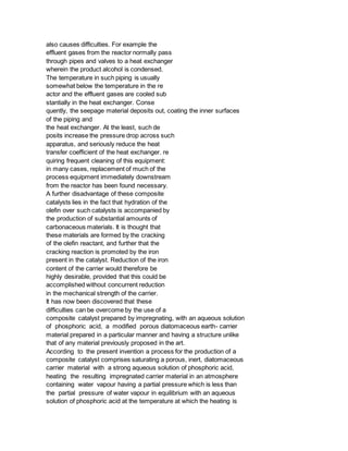 also causes difficulties. For example the
effluent gases from the reactor normally pass
through pipes and valves to a heat exchanger
wherein the product alcohol is condensed.
The temperature in such piping is usually
somewhat below the temperature in the re
actor and the effluent gases are cooled sub
stantially in the heat exchanger. Conse
quently, the seepage material deposits out, coating the inner surfaces
of the piping and
the heat exchanger. At the least, such de
posits increase the pressure drop across such
apparatus, and seriously reduce the heat
transfer coefficient of the heat exchanger. re
quiring frequent cleaning of this equipment:
in many cases, replacement of much of the
process equipment immediately downstream
from the reactor has been found necessary.
A further disadvantage of these composite
catalysts lies in the fact that hydration of the
olefin over such catalysts is accompanied by
the production of substantial amounts of
carbonaceous materials. It is thought that
these materials are formed by the cracking
of the olefin reactant, and further that the
cracking reaction is promoted by the iron
present in the catalyst. Reduction of the iron
content of the carrier would therefore be
highly desirable, provided that this could be
accomplished without concurrent reduction
in the mechanical strength of the carrier.
It has now been discovered that these
difficulties can be overcome by the use of a
composite catalyst prepared by impregnating, with an aqueous solution
of phosphoric acid, a modified porous diatomaceous earth- carrier
material prepared in a particular manner and having a structure unlike
that of any material previously proposed in the art.
According to the present invention a process for the production of a
composite catalyst comprises saturating a porous, inert, diatomaceous
carrier material with a strong aqueous solution of phosphoric acid,
heating the resulting impregnated carrier material in an atmosphere
containing water vapour having a partial pressure which is less than
the partial pressure of water vapour in equilibrium with an aqueous
solution of phosphoric acid at the temperature at which the heating is
 