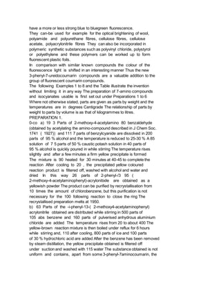 have a more or less strong blue to bluegreen fluorescence.
They can-be used for example for the optical brightening of wool,
polyamide and polyurethane fibres, cellulose fibres, cellulose
acetate, polyacrylonitrile fibres They can also be incorporated in
polymeric synthetic substances such as polyvinyl chloride, polystyrol
or polyethylene and these polymers can be worked up to form
fluorescent plastic foils.
In comparison with similar known compounds the colour of the
fluorescence light is shifted in an interesting manner Thus the new
3-phenyl-7-ureidocoumarin compounds are a valuable addition to the
group of fluorescent coumarin compounds.
The following Examples 1 to 8 and the Table illustrate the invention
without limiting it in any way The preparation of 7-amino compounds
and isocyanates usable is first set out under Preparations 1 to 6
Where not otherwise stated, parts are given as parts by weight and the
temperatures are in degrees Centigrade The relationship of parts by
weight to parts by volume is as that of kilogrammes to litres.
PREPARATION 1.
0-co a) 19 3 Parts of 2-methoxy-4-acetylamino 80 benzaldehyde
(obtained by acetylating the amino-compound described in J Chem Soc.
1741 ( 1927)) and 111 7 parts of benzylcyanide are dissolved in 200
parts of 95 % alcohol and the temperature is reduced to 25-30 % A 85
solution of 7 5 parts of 50 % caustic potash solution in 40 parts of
95 % alcohol is quickly poured in while stirring The temperature rises
slightly and after a few minutes a firm yellow precipitate is formed
The mixture is 90 heated for 30 minutes at 40-45 to complete the
reaction After cooling to 20 , the precipitated yellow coloured
reaction product is filtered off, washed with alcohol and water and
dried In this way 26 parts of 2-phenyl-/3 95 (
2-methoxy-4-acetylaminophenyl)-acrylonitixile are obtained as a
yellowish powder The product can be purified by recrystallisation from
10 times the amount of chlorobenzene, but this purification is not
necessary for the 100 following reaction to close the ring The
recrystallised preparation melts at 1950.
b) 63 Parts of the -i-phenyl-13-( 2-methoxy4-acetylaminophenyl)
acrylonitrile obtained are distributed while stirring in 500 parts of
105 abs benzene and 160 parts of pulverised anhydrous aluminium
chloride are added The temperature rises from 20 to about 400 The
yellow-brown reaction mixture is then boiled under reflux for 6 hours
while stirring and, 110 after cooling, 800 parts of ice and 100 parts
of 30 % hydrochloric acid are added After the benzene has been removed
by steam distillation, the yellow precipitate obtained is filtered off
under suction and washed with 115 water The substance obtained is not
uniform and contains, apart from some 3-phenyl-7aminocoumarin, the
 