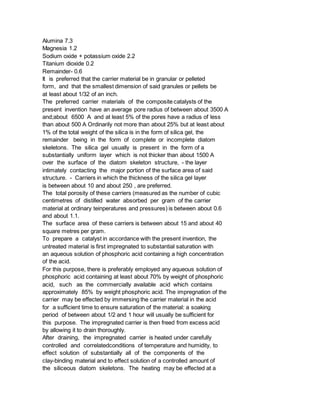 Alumina 7.3
Magnesia 1.2
Sodium oxide + potassium oxide 2.2
Titanium dioxide 0.2
Remainder- 0.6
It is preferred that the carrier material be in granular or pelleted
form, and that the smallest dimension of said granules or pellets be
at least about 1/32 of an inch.
The preferred carrier materials of the composite catalysts of the
present invention have an average pore radius of between about 3500 A
and;about 6500 A and at least 5% of the pores have a radius of less
than about 500 A Ordinarily not more than about 25% but at least about
1% of the total weight of the silica is in the form of silica gel, the
remainder being in the form of complete or incomplete diatom
skeletons. The silica gel usually is present in the form of a
substantially uniform layer which is not thicker than about 1500 A
over the surface of the diatom skeleton structure, - the layer
intimately contacting the major portion of the surface area of said
structure. - Carriers in which the thickness of the silica gel layer
is between about 10 and about 250 , are preferred.
The total porosity of these carriers (measured as the number of cubic
centimetres of distilled water absorbed per gram of the carrier
material at ordinary teinperatures and pressures) is between about 0.6
and about 1.1.
The surface area of these carriers is between about 15 and about 40
square metres per gram.
To prepare a catalyst in accordance with the present invention, the
untreated material is first impregnated to substantial saturation with
an aqueous solution of phosphoric acid containing a high concentration
of the acid.
For this purpose, there is preferably employed any aqueous solution of
phosphoric acid containing at least about 70% by weight of phosphoric
acid, such as the commercially available acid which contains
approximately 85% by weight phosphoric acid. The impregnation of the
carrier may be effected by immersing the carrier material in the acid
for a sufficient time to ensure saturation of the material: a soaking
period of between about 1/2 and 1 hour will usually be sufficient for
this purpose. The impregnated carrier is then freed from excess acid
by allowing it to drain thoroughly.
After draining, the impregnated carrier is heated under carefully
controlled and correlatedconditions of temperature and humidity, to
effect solution of substantially all of the components of the
clay-binding material and to effect solution of a controlled amount of
the siliceous diatom skeletons. The heating may be effected at a
 