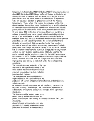 temperature between about 150 C and about 400 C, temperatures between
about 225 C and about 325 C being preferred. Heating is effected in an
atmosphere which contains sufficient water vapour to give a partial
pressure less than the partial pressure of water vapour in equilibrium
with an aqueous solution of phosphoric acid at the heating
temperature. Thus, when the heating is conducted within the
above-specified temperature range the atmosphere in which the heating
is conducted should contain water vapour in an 'amount -such that the
partial pressure of water vapour in that atmosphere lies between about
50 and about 500 millimetres of mercury. It has been found that a
catalyst prepared from a carrier heated within the stated temperature
range in an atmosphere in which the partial pressure of water is
between about 150 and 300 -millimetres of mercury possesses optimum
properties, i.e. such a catalyst promotes the conversion of olefins to
alcohols at consistently high conversion levels, has excellent
mechanical strength and exhibits substantially no seepage of metallic
phosphates. The catalyst prepared according to this procedure contains
but a small amount of iron and aluminium compounds. Usually the iron
content (as iron oxide) is less than about 0.30,0, by weight of the
carrier material, and the aluminium content (as the oxide) is somewhat
less than about 3.0%. The form and location of these compounds in the
carrier material are such that the compounds react with the
impregnating acid slowly or not at all, under the usual operating
conditions.
The concentration and availability of the iron
are such as not to promote cracking of the
olefin so that the amount of carbonaceous
materials produced during olefin hydration
is substantially reduced.
The total pressure within the system dur
ing the heating is not a critical factor in the
production of carriers of optimum characteristics, and atmospheric,
subatmospheric
or superatmospheric pressures are all satisfactory, provided the
required humidity relationships are maintained. Operation at
substantially atmospheric pressure is desirable from a practical
standpoint.
The time required for heating varies more
or less directly with the temperature em
ployed. For example, if the heating is carried out at about 100 C, the
effect of the
phosphoric acid is incomplete, even after
50-60 hours of heating, whereas if the tem
perature is maintained at between about
 