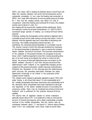 250"C and about 350 C, heating for between about 2 and 8 hours will
effect the reaction between the carrier and the phosphoric acid to
substantial completion. In one case the heating was conducted. at
300"C and under 200 millimetres of mercury partial pressure of water
for 1 hour and the catalyst activity was about 4.5 units. In
comparison, where the heating was continued for 2 hours, the catalyst
activity rose to about 5.1 units. Fur
ther heating did not improve the catalyst activity significantly. When
the heating.is carried out at lower temperatures, i.e. 150"C to 250 C,
somewhat longer periods of heating -up to about 20 hours-will be
required.
Following heating the impregnated carrier material is digested with a
controlled amount of hot water having a pH less than about 1 and it is
believed that this digestion step has a dual effect of dissolving and
removing-: the metallic phosphates present and also - of
hydrolizing the dissolved silicyl phosphates in a controlled manner.
The precise manner in which the silica gel resulting from hydrolysis
of the silical phosphate is deposited in, upon or around the residual
diatom skeleton structure is not known. The improved characteristics
of the catalysts of the present invention do not appear to be only
those which might be expected to arise from merely dcpositing silica
gel on an inert carrier as by dipping the carrier in a silica sol and
drying: the amount of silica gel deposited and/or its location on the
diatom skeleton structure is such that the pore structure of the
diatomaceous earth material is not significantly changed, yet the
catalysts of the present inInvention exhibit improved characteristics.
Whatever the disposition of the silica gel upon the; diatomaceous
earth structure, the preceding description indicates the steps,
determined empirically to be critical, in the production of the
catalyst carrier material.
The heated carrier material is generally digested at about 100 C with
water having a pH of less than about 1.0 until substantially all of
the metallic phosphates have been reremoved, and substantially all of
the dissolved silicyl phosphates have been hydrolized to silica gel
and deposited on the diatom skeletal structure. For providing the
necessary acidity, there may be employed any strong mineral acid.
Sulphuric acid is preferred for this purpose because of its low
volatility.
The volume ratio of. digestion solution to carrier material is
generally above about 0.75:1. It is preferred in order to minimize the
amount of mineral acid required, yet to obtain substantially complete
removal of the metallic phosphates, that this volume ratio be
maintained between about 1:1 and about 2:1. Volume ratios of below
about 0.75:1 are undesirable since lower water to carrier ratios
 