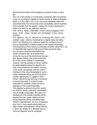 promote the formation of thick gelatinous extracts of silica or silica
gel.
The pH of the solution is conveniently maintained within the desired
range by emplaying a digestion solution having an initial pH between
about 0.2 and about 0.5. If the pH is not maintained within the
prescribed limits, the iron and aluminium phosphates tend to hydrolize
and precipitate from the solution, coating the carrier material with a
white crust which is very difficult to remove.
This crust is highly undesirable, since it causes plugging of the
pores of-the carrier material and cementation of the carrier
particles.
The digestion may be effected by immersing the carrier in the
acidified water which is maintained at or slightly below its boiling
point, and allowing the mixture to digest for a sufficient time to
ensure substantially complete solution of the metallic phosphates.
The temperature of the mixture is preferably not below about 85"C, but
it is desirable that vigorous boiling be avoided during the diges
tion, since the mechanical strength of the
carrier material is then at its lowest level
during the course of the pretreatment process,
and vigorous boiling may cause undue attri
tion of the carrier material. It is desirable,
however, that the particles of carrier material
be gently agitated during the digestion pro
cess, thus preventing non-unilorm removal
of the metal - phosphates and non-uniform
hydrolysis of.the silicyl phosphates In some
cases, especially where the pH of the leach
solution approaches.0.7, agitation of the
carrier material during leaching-is necessary
to prevent formation of crusts of metaI
hydroxides or hydrated oxides formed by
hydrolysis of the metal phosphates.
This digestion procedure should be carried
out until the carrier. material is substantially
free of metallic phosphates. Normally, sub
stantially all of the soluble.materials will be
leached from the carrier material and the
silicyl-phosphate will be completely hydro
4sized in approximately one hour of digestion
time, and in many cases substantially com
plete solution and hydrolysis 'will be effected
in about 30 minutes. It is desirable that the
minimum digestion time be employed.
 