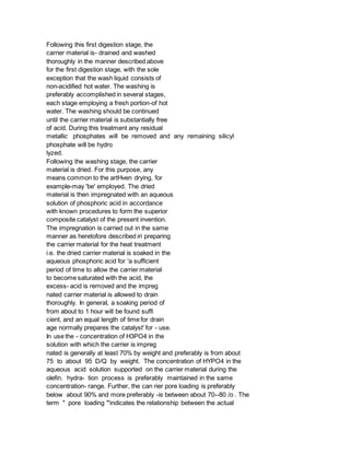 Following this first digestion stage, the
carrier material is- drained and washed
thoroughly in the manner described above
for the first digestion stage, with the sole
exception that the wash liquid consists of
non-acidified hot water. The washing is
preferably accomplished in several stages,
each stage employing a fresh portion-of hot
water. The washing should be continued
until the carrier material is substantially free
of acid. During this treatment any residual
metallic phosphates will be removed and any remaining silicyl
phosphate will be hydro
lyzed.
Following the washing stage, the carrier
material is dried. For this purpose, any
means common to the artHven drying, for
example-may 'be' employed. The dried
material is then impregnated with an aqueous
solution of phosphoric acid in accordance
with known procedures to form the superior
composite catalyst of the present invention.
The impregnation is carried out in the same
manner as heretofore described iri preparing
the carrier material for the heat treatment
i.e. the dried carrier material is soaked in the
aqueous phosphoric acid for 'a sufficient
period of time to allow the carrier material
to become saturated with the acid, the
excess- acid is removed and the impreg
nated carrier material is allowed to drain
thoroughly. In generaI, a soaking period of
from about to 1 hour will be found suffi
cient, and an equal length of time for drain
age normally prepares the catalyst' for - use.
In use the - concentration of H3PO4 in the
solution with which the carrier is impreg
nated is generally at least 70% by weight and preferably is from about
75 to about 95 D/Q by weight. The concentration of HYPO4 in the
aqueous acid solution supported on the carrier material during the
olefin. hydra- tion process is preferably maintained in the same
concentration- range. Further, the can rier pore loading is preferably
below about 90% and more preferably -is between about 70--80 /o . The
term " pore loading "'indicates the relationship between the actual
 