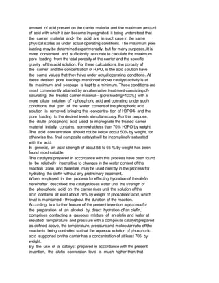 amount of acid present on the carrier material and the maximum amount
of acid with which it can become impregnated, it being understood that
the carrier material and- the acid are in such case in the same
physical states as under actual operating conditions. The maximum pore
loading may.be determined experimentally, but for many purposes, it is
more convenient and sufficiently accurate to calculate the maximum
pore loading from the total porosity of the carrier and the specific
gravity of the acid solution. For these calculations, the porosity af
the carrier and the concentration of H,PO, in the acid solution have
the same values that they have under actual operating conditions. At
these desired pore loadings mentioned above catalyst activity is at
its maximum and seepage is kept to a minimum. These conditions are
most conveniently attained by an alternative treatment consisting of-
saturating the treated carrier material-- (pore loading=100%} with a
more dilute solution of' - phosphoric acid and operating under such
conditions that part of the water content of the phosphoric acid
solution is removed, bringing the -concentra- tion of H3PO4- and the
pore loading to the desired levels simultaneously. For this purpose,
the dilute phosphoric acid used to impregnate the treated carrier
material initially contains. somewhat less than 70% H3PO by weight.
The acid concentration should not be below about 50% by weight, for
otherwise the. final composite catalyst will be incompletely saturated
with the acid.
In general, an acid strength of about 55 to 65 % by weight has been
found most suitable.
The catalysts prepared in accordance with this process have been found
to be relatively insensitive to changes in the water content of the
reaction zone, and,therefore, may be used directly in the process for
hydrating the olefin without any preliminary treatment.
When employed in the process for effecting hydration of the olefin
hereinafter described, the catalyst loses water until the strength of
the phosphoric acid on the carrier rises until the solution of the
acid contains at least about 70% by weight of phosphoric acid, which
level is maintained - throughout the duration of the reaction.
According to a further feature of the present invention a process for
the preparation of an alcohol by direct hydration of an olefin,
comprises contacting a gaseous mixture of an olefin and water at
elevated temperature and pressure with a composite catalyst prepared
as defined above, the temperature, pressure and molecular ratio of the
reactants being controlled so that the aqueous solution of phosphoric
acid supported on the carrier has a concentration of at least 705: by
weight.
By the use of a catalyst prepared in accordance with the present
invention, the olefin conversion level is much higher than that
 