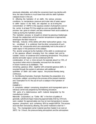 previously obtainable, and while the conversion level may decline with
time, the rate of decline is much lower than with the olefin hydration
catalysts known in the art.
In effecting the hydration of an olefin, the various process
conditions, i.e. temperature, pressure and molar ratio of water vapour
to olefin vapour in the feed, are adjusted so as to bring the
concentration of H3POr in the aqueous solution of phosphoric acid on
the carrier to at least 70 O by weight as soon as possible after the
process has gone on stream, and also whenever fresh acid is added as
make-up during the hydration process.
The hydration process is brought on stream by passing a heated gas
through the catalyst bed until the reaction temperature is approached,
whereupon the feed mixture of
Normally, mixtures of the olefins with other hydrocarbon gases - may
be - emplbyed. It is preferred that the other components of such
mixtures be compounds which are substantially inert to the action of
water vapour in the presence of the catalyst.
The alcohol produced by the hydration of the olefin is condensed out
of the gaseous effluent emerging from the catalyst bed, and by
suitable choice of condenser and condensing temperature. The product
alcohol and water vapour can be condensed with the
condensation of but a minor amount, for example about 5 or 10%. of
-by-product ether which is thereafter removed from the alcohol
in known manner as by distillation. The
remaining gaseous ether, together with unreacted gaseous olefin, is
recycled through the system in admixture with additional
quantities of olefin and water vapour, the process thereby being
continuous.
In the following Examples, Example I illustrates the preparation of a
composite catalyst according to the process of the present invention
and Examples II to VI, the use of such a catalyst in the hydration of
olefines.
EXAMPLE I
A composite catalyst comprising phosphoric acid impregnated upon a
siliceous carrier was prepared by the following procedure:
100 parts of a diatomaceous earth material designated by the
manufacturer (Johns
Mansville Corporation) as "Celite VIII," in the form of pellets of
generally cylindrical shape measuring approximately 5/32 by 3/16 inch,
were soaked for approximately one hour at room temperature in excess
aqueous phosphoric acid containing 85% by weight H3PO4. The excess
acid was then removed by allowing. the carrier material to drain for 1
hour. The impregnated carrier material was then heated in an oven at
300"C for 3 hours, the pressure being atmospheric and the atmosphere
 