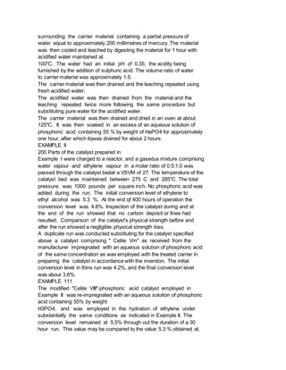 surrounding the carrier material containing a partial pressure of
water equal to approximately 200 millimetres of mercury. The material
was then cooled and leached by digesting the material for 1 hour with
acidified water maintained at
100"C. The water had an initial pH of 0.35, the acidity being
furnished by the addition of sulphuric acid. The volume ratio of water
to carrier material was approximately 1.5.
The carrier material was then drained and the leaching repeated using
fresh acidified water.
The acidified water was then drained from the material and the
leaching repeated twice more following the same procedure but
substituting pure water for the acidified water.
The carrier material was then drained and dried in an oven at about
125"C. It was then soaked in an excess of an aqueous solution of
phosphoric acid containing 55 % by weight of HaPO4 for approximately
one hour, after which itqwas drained for about 2 hours.
EXAMPLE II
200 Parts of the catalyst prepared in
Example I were charged to a reactor, and a gasedus mixture comprising
water vapour and ethylene vapour in a molar ratio of 0.5:1.0 was
passed through the catalyst bedat a VSVM of 27. The temperature of the
catalyst bed was maintained between 275 C and 285"C. The total
pressure. was 1000 pounds per square inch. No phosphoric acid was
added during the run. The initial conversion level of ethylene to
ethyl alcohol was 5.3 %. At the end qf 400 hours of operation the
conversion level was 4.8%. Inspection of the catalyst during and at
the end of the run showed that no carbon deposit or fines had
resulted. Comparison of the catalyst's physical strength befbre and
after the run showed a negligible physical strength loss.
A duplicate run was conducted substituting for the catalyst specified
above a catalyst comprising " Celite Vm" as received from the
manufacturer impregnated with an aqueous solution of phosphoric acid
of the same concentration as was employed with the treated carrier in
preparing the catalyst in accordance with the invention. The initial
conversion level in thins run was 4.2%, and the final conversion level
was about 3.6%.
EXAMPLE 111
The modified "Celite VIII"-phosphoric acid catalyst employed in
Example II was re-impregnated with an aqueous solution of phosphoric
acid containing 55% by weight
H3PO4, and was employed in the hydration of ethylene under
substantially the same conditions as indicated in Example II. The
conversion level remained at 5.5% through out the duration of a 30
hour run. This value may be compared to the value 5.3 % obtained at,
 
