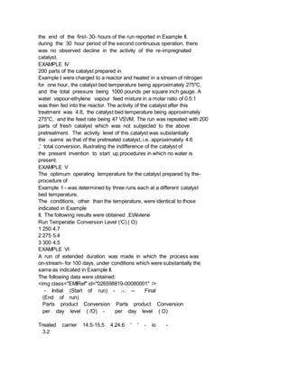 the end of the first- 30- hours of the run reported in Example It.
during the 30 hour period of the second continuous operation, there
was no observed decline in the activity of the re-impregnated
catalyst.
EXAMPLE IV
200 parts of the catalyst prepared in
Example I were charged to a reactor and heated in a stream of nitrogen
for one hour, the catalyst bed temperature being approximately 275"C,
and the total pressure being 1000 pounds per square inch gauge. A
water vapour-ethylene vapour feed mixture in a molar ratio of 0.5:1
was then fed into the reactor. The activity of the catalyst after this
treatment was 4.8, the catalyst bed temperature being approximately
275"C, and the feed rate being 47 VSVM. The run was repeated with 200
parts of fresh catalyst which was not subjected to the above
pretreatment. The activity level of this catalyst was substantially
the -same as that of the pretreated catalyst, i.e. approximately 4.6
,' total conversion, illustrating the indifference of the catalyst of
the present invention to start up procedures in which no water is
present.
EXAMPLE V
The optimum operating temperature for the catalyst prepared by the-
procedure of
Example I - was determined by three runs each at a different catalyst
bed temperature.
The conditions, other than the temperature, were identical to those
indicated in Example
II. The following results were obtained ,EtAlvlene
Run Teinperatie Conversion Level ('C) ( O)
1 250 4.7
2 275 5.4
3 300 4.5
EXAMPLE VI
A run of extended duration was made in which the process was
on-stream- for 100 days, under conditions which were substantially the
same as indicated in Example II.
The following data were obtained:
<img class="EMIRef" id="026598819-00080001" />
- Initial (Start of run) - ,-. -- Final
(End of run)
Parts product Conversion Parts product Conversion
per day level ( /O) - per day level ( O)
Treated carrier 14.5-15.5 4.24.6 ' ' - io -
3.2
 