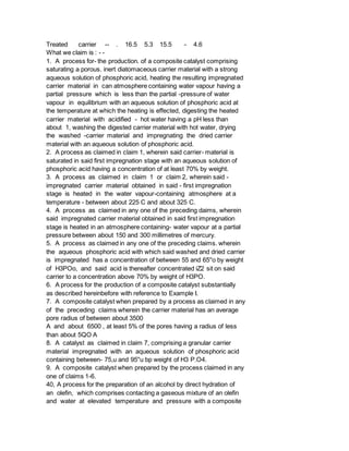 Treated carrier -- . 16.5 5.3 15.5 - 4.6
What we claim is : - -
1. A process for- the production. of a composite catalyst comprising
saturating a porous. inert diatomaceous carrier material with a strong
aqueous solution of phosphoric acid, heating the resulting impregnated
carrier material in can atmosphere containing water vapour having a
partial pressure which is less than the partial -pressure of water
vapour in equilibrium with an aqueous solution of phosphoric acid at
the temperature at which the heating is effected, digesting the heated
carrier material with acidified - hot water having a pH less than
about 1, washing the digested carrier material with hot water, drying
the washed -carrier material and impregnating the dried carrier
material with an aqueous solution of phosphoric acid.
2. A process as claimed in claim 1, wherein said carrier- material is
saturated in said first impregnation stage with an aqueous solution of
phosphoric acid having a concentration of at least 70% by weight.
3. A process as claimed in claim 1 or claim 2, wherein said -
impregnated carrier material obtained in said - first impregnation
stage is heated in the water vapour-containing atmosphere at a
temperature - between about 225 C and about 325 C.
4. A process as claimed in any one of the preceding daims, wherein
said impregnated carrier material obtained in said first impregnation
stage is heated in an atmosphere containing- water vapour at a partial
pressure between about 150 and 300 millimetres of mercury.
5. A process as claimed in any one of the preceding claims. wherein
the aqueous phosphoric acid with which said washed and dried carrier
is impregnated has a concentration of between 55 and 65''o by weight
of H3POo, and said acid is thereafter concentrated iZ2 sit on said
carrier to a concentration above 70% by weight of H3PO.
6. A process for the production of a composite catalyst substantially
as described hereinbefore with reference to Example I.
7. A composite catalyst when prepared by a process as claimed in any
of the preceding claims wherein the carrier material has an average
pore radius of between about 3500
A and about 6500 , at least 5% of the pores having a radius of less
than about 5QO A
8. A catalyst as claimed in claim 7, comprising a granular carrier
material impregnated with an aqueous solution of phosphoric acid
containing between- 75,u and 95''u bp weight of H3 P.O4.
9. A composite catalyst when prepared by the process claimed in any
one of claims 1-6.
40, A process for the preparation of an alcohol by direct hydration of
an olefin, which comprises contacting a gaseous mixture of an olefin
and water at elevated temperature and pressure with a composite
 
