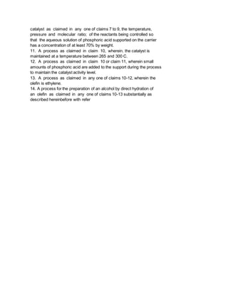 catalyst as claimed in any one of claims 7 to 9, the temperature,
pressure and molecular ratio; of the reactants being controlled so
that the aqueous solution of phosphoric acid supported on the carrier
has a concentration of at least 70% by weight.
11. A process as claimed in claim 10, wherein. the catalyst is
maintained at a temperature between 265 and 300 C.
12. A process as claimed in claim 10 or claim 11, wherein small
amounts of phosphoric acid are added to the support during the process
to maintain the catalyst activity level.
13. A process as claimed in any one of claims 10-12, wherein the
olefin is ethylene.
14. A process for the preparation of an alcohol by direct hydration of
an olefin as claimed in any one of claims 10-13 substantially as
described hereinbefore with refer
 