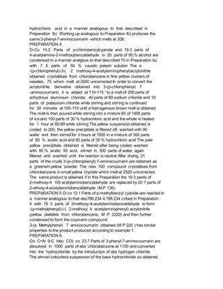 hydrochloric acid in a manner analogous to that described in
Preparation lb) Working up analogous to Preparation lb) produces the
same 3-phenyl-7-aminocoumarin -which melts at 208 .
PREPARATION 4.
O-Co 15.2 Parts of p-chlorobenzylcyanide and 19.3 parts of
4-acetylamino-2-methoxybenzaldehyde in 20 parts of 95;% alcohol are
condensed in a manner analgous to that described 70 in Preparation la)
with 7 5 parts of 50 % caustic potash solution The a
-(p-chlorophenyl)-3-( 2 methoxy-4-acetylaminophenyl)acrylonitrile
obtained crystallises from chlorobenzene in fine yellow clusters of
needles, 75 which melt at 2500 uncorrected In order to convert the
acrylonitrile derivative obtained into 3-(p-chlorophenyl) 7
-aminocoumarin, it is added at 110-115 ' to a melt of 200 parts of
anhydrous aluminium chloride, 40 parts of 80 sodium chloride and 10
parts of potassium chloride while stirring and stirring is continued
for 30 minutes at 105-110 until a homogenous brown melt is obtained
The melt is then poured while stirring into a mixture 85 of 1000 parts
of ice and 100 parts of 30 % hydrochloric acid and the whole is heated
for 1 hour at 80-90 while stirring The yellow suspension obtained is
cooled to 200, the yellow precipitate is filtered off, washed with 90
water and then stirred for 3 hours at 1000 in a mixture of 300 parts
of 80 % acetic acid and 50 parts of 30 % hydrochloric acid The pale
yellow precipitate obtained is filtered after being cooled, washed
with 80,% acetic 95 acid, stirred in 300 parts of water, again
filtered and washed until the reaction is neutral After drying, 21
parts of the crude 3-(p-chlorophenyl)-7-aminocoumarin are obtained as
a greenish-yellow powder The new 100 compound crystallises from
chlorobenzene in small yellow crystals which melt at 2520 uncorrected.
The same product is obtained if in this Preparation the 19 3 pants of
2-methoxy-4 105 acetylaminobenzaldehyde are replaced by 20 7 parts of
2-ethoxy-4-acetylaminobenzaldehyde (M.P 136).
PREPARATION 5 O-co 13.1 Parts of p-methylbenzyl cyanide are reacted in
a manner analogous to that des786,234 4 786,234 cribed in Preparation
4 with 19 3 parts of 2methoxy-4-acetylaminobenzaldehyde to form
-(p-methylphenyil)-i-( 2-methoxy 4 acetylaminophenyl) acrylonitrile
(yellow platelets from chlorobenzene, M P 2220) and then further
condensed to form the coumarin compound.
3-(p Methylphenyl) 7 aminocoumarin obtained (M P 220 ) has similar
properties to the product produced according to example 1.
PREPARATION 6.
Oo C=N 9-C Heo CO( co 23.7 Parts of 3-phenyl-7-aminocoumarin are
dissolved in 1000 parts of abs 'chlorobenzene at 1100 and converted
into the hydrochloride by the introduction of abs hydrogen chloride
The almost colourless suspension of the base hydrochloride so obtained
 