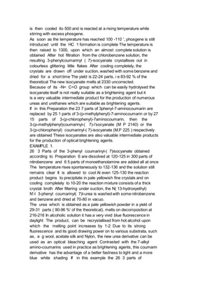 is then cooled ito 500 and is reacted at a rising temperature while
stirring with excess phosgene.
As soon as the temperature has reached 100 -110 ', phosgene is still
introduced until the HC 1 formation is complete The temperature is
then raised to 1300, upon which an almost complete solution is
obtained After hot filtration from the chlorobenzene solution, the
resulting 3-phenylcoumarinyl ( 7)-isocyanate crystallises out in
colourless glittering little flakes After cooling completely, the
crystals are drawn off under suction, washed with some benzene and
dried for a short time The yield is 22-24 parts, i e 83-92 % of the
theoretical The new isocyanate melts at 2330 uncorrected.
Because of its -N= C=O group which can be easily hydrolysed the
isocyanate itself is not really suitable as a brightening agent but it
is a very valuable intermediate product for the production of numerous
ureas and urethanes which are suitable as brightening agents.
If in this Preparation the 23 7 parts of 3phenyl-7-aminocoumarin are
replaced by 25 1 parts of 3-(p-methylphenyl)-7-aminocoumarin or by 27
15 parts of 3-(p-chlorophenyl)-7aminocoumarin, then the
3-(p-methylphenyl)coumarinyl-( 7)-i'socyanate (M P 2140) or the
3-(p-chlorophenyl) coumarinyl-( 7)-isocyanate (M.P 225 ) respectively
are obtained These isocyanates are also valuable intermediate products
for the production of optical brightening agents.
EXAMPLE 1.
26 3 Parts of the 3-phenyl coumarinyl-( 7)isocyanate obtained
according to Preparation 6 are dissolved at 120-125 in 300 parts of
nitrobenzene and 6 5 parts of monoethanolamine are added all at once
The temperature rises spontaneously to 132-136 and the solution still
remains clear It is allowed to cool At even 125-130 the reaction
product begins to precipitate in pale yellowish fine crystals and on
cooling completely to 10-20 the reaction mixture consists of a thick
crystal broth After filtering under suction, the N( 13-hydroxyethyl)
N'-l 3-phenyl coumarinyl( 7)l-urea is washed with some nitrobenzene
and benzene and dried at 70-80 in vacuo.
The urea which is obtained as a pale yellowish powder in a yield of
29-31 parts ( 90-96 %' of the theoretical), melts on decomposition at
216-218 In alcoholic solution it has a very vivid blue fluorescence in
daylight The product, can be recrystallised from hot alcohol upon
which the melting point increases by 1-2 Due to its strong
fluorescence and its good drawing power on to various substrata, such
as, e g wool, acetate silk and Nylon, the new urea derivative can be
used as an optical bleaching agent Contrasted with the 7-alkyl
amino-coumarins used in practice as brightening agents, this coumarin
derivative has the advantage of a better fastness to light and a more
blue white shading If in this example the 26 3 parts of
 