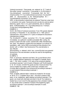 3-phenyl-coumarinyl-( 7)isocyanate are replaced by 27 7 parts of
3(p-methyl phenyl) coumarinyl-( 7)-isocyanate or by 29 8 parts of
3-(p-chlorophenyl) coumarinyl-( 7)-isocyanate then the N-(f
3-hydroxy-ethyl) N' l 3 (p-methyl phenyl)-coumarinyl-( 7)J-urea (M P
2550 on decomposition) or the N-ffl-hydroxyethyl) NI l
3-(pchlorophenyl) coumarinyl-( 7)l urea (M P.
2250 on decomposition) respectively are obtained These two ureas have
a somewhat more green fluorescence and can also be used as optical
bleaching agents Due to its good substantivity, also on cellulose
fibres, N-(flhydroxyethyl) N'-l 3-(p-methyl phenyi)-cou 1 marinyl-(
7)-urea has a strong brightening effect.
EXAMPLE 2.
G-CO 26.3 Parts of 3-phenyl-coumarinyl-( 7)-iso 105 cyanate obtained
according to Preparation 6 are dissolved hot in 1000 parts of
chlorobenzene and a solution of 3 1 parts of methylamine dissolved in
chlorobenzene is added.
The N-methyl-N'-l 3 phenyl coumarinyl 110 ( 7)1-urea separates
immediately as a yellowish crystalline precipitate After cooling, the
product is drawn off under suction, washed with a little chlorobenzene
and dried The yellowish crystals which are obtained in an almost 115
quantitative yield, melt at 3200 uncorrected and they dissolve in hot
alcohol with a brilliant blue fluorescence This urea derivative is
also 786,234.
decomposition) is obtained which has a some 50 what more greenish
fluorescence This urea derivative can also be used for the brightening
of substrata.
Ex AMPLE 5.
Parts of previously bleached wool fabric, 55 e.g wool flannel which
has a slightly yellowish appearance, are treated in a dyebath (liquor
ratio 1: 30) which contains 0 05 parts of the compound obtained
according to example 1 and 2 5 parts of Glaubers salt The 60 treatment
is for 30 minutes at 50-60 The goods are then rinsed and dried The
wool so treated has a higher white content than untreated wool.
A similar effect is obtained if the compound 65 according to example 3
is used instead of that according to example 1.
EXAMPLE 6.
Parts of slightly yellowish Nylon material are treated for 30 minutes
at 60-70 70 in a dyebath (liquor ratio 1: 40) which contains 0 005
parts of the brightening agent obtained according to example 1 The
goods are rinsed with cold water and dried in the air The material so
treated has a much more 75 white appearance than untreated material.
A very similar action is obtained if instead of the brightening agent
according to example 1, one according to example 2 is used.
EXAMPLE 7 80
 