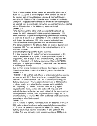 Parts of white woollen knitted goods are washed for 30 minutes at
40-50 in 1,000 parts of a washing liquor which contains 2 5 parts of
the sodium salt of the acid dodecyl sulphate, 2 5 parts of Glaubers
salt 85 and 0 05 pants of the brightening agent obtained according to
Example 1 The goods are then rinsed and dried in the air Woollen goods
so washed have a considerably more white appearance than when washed
without 90 the addition of the brightening agent mentioned.
EXAMPLE 8.
Parts of polyacrylonitrile fabric which appears slightly yellowish are
treated for 30 95 minutes at 95-100 in a dyebath (liquor ratio 1: 50)
which contains 0 01 parts of the brightening agent obtained according
to example 3 as well as 0 4 parts of 80 % acetic acid After rinsing
and drying, the polyacrylo 100 nitrile material so treated has a
considerably more white appearance than the untreated material.
The compounds listed in the following Table are obtained by analogous
processes 105 They are suitable for the optical brightening of the
substrata indicated.
a valuable brightening agent for diverse substrata.
If in this example the 3 1 parts of methylamine are replaced by 4 5
parts of ethylamine or 4 5 parts of dimethylamine or 5 9 parts of
propylamine, then N-ethyl N 1 l 3-phenylcoumarinyl-( 7)l-urea (M P
3150); N Ndimethyl NI l 3 phenyl-coumarinyl-( 7)lurea (M P 2470);
N-propyl-N 1-l 3-phenylcoumarinyl-( 7)l -urea (M P 2330) are obtained
in an analogous manner.
Due to their strong fluorescence and good drawing power, all three
products are suitable for the optical bleaching of various substrata.
EXAMPLE 3.
/ N CHC 1-N CQ ac C% 0-co 8.8 Parts of N N-dimetiiyl-ethylene diamine
are reacted with 26 3 Parts of 3-phenylcoumarinyl-( 7)-isocyanate
dissolved in chlorobenzene The N-( 13-dimethylaminoethyl)-NIl
3-phenyl-coumarinyl ( 7)l urea obtained which melts at 2060 dissolves
in diluted acetic acid with a blue fluorescence and is suitable for
the brightening of various substrata such as, e g Nylon,
polyacrylonitrile fibres, acetate silk and wool If 10 2 parts of 7
y-dimethylamino-propylamine are used instead of the assymmetrical
dimethylethylene diamine, then N-(y-dimethylaminopropyl) N 1-l 3
phenylcoumarinyl-( 7)l-urea (M P 1930) is obtained which is somewhat
less active as a brightening agent.
EXAMPLE 4.
0-co 4.74 Parts of 3-phenyl-7-aminocoumarin are dissolved at 60-70 in
150 parts of glacial acetic acid and a concentrated aqueous solution
of 5 parts of potassium cyanate is added On cooling, the
3-phenyl-coumarinyl( 7)-urea precipitates in pale yellowish fine
crystals The urea derivative melts on decomposition at 3300 and, in
 