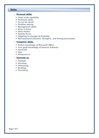 Page 3 of 3
Skills:
o Personal skills:
 Team work capability.
 Technical skills.
 An eye for detail.
 Problem solving.
 Management skills.
 Keen to learn.
 Hard worker.
 Quality focus.
 Adapting to changes & flexibility.
 Self motivated Initiative, Energetic, and Strong personality.
o Computer skills:
 Perfect knowledge of Microsoft Office.
 Very good knowledge of Internet Software.
 AutoCAD.
 Sap.
 Primavera 6.
o Interests in:
 Football.
 Running.
 Swimming.
 Reading.
 Travelling.
 