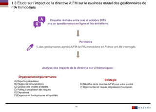 14
Enquête réalisée entre mai et octobre 2015
via un questionnaire en ligne et /ou entretiens
Périmètre
¼ des gestionnaires agréés AIFM de FIA immobiliers en France ont été interrogés
Organisation et gouvernance
A) Reporting régulateur
B) Règles de rémunérations
C) Gestion des conflits d’intérêts
D) Politique de gestion des risques
E) Dépositaire
F) Exigence en fonds propres et liquidités
Stratégie
G) Bénéfice de la directive AIFM pour votre société
H) Opportunités et risques du passeport européen
1.3 Etude sur l’impact de la directive AIFM sur le business model des gestionnaires de
FIA Immobiliers
Analyse des impacts de la directive sur 2 thématiques :
 