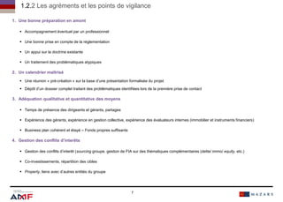 1. Une bonne préparation en amont
 Accompagnement éventuel par un professionnel
 Une bonne prise en compte de la réglementation
 Un appui sur la doctrine existante
 Un traitement des problématiques atypiques
2. Un calendrier maîtrisé
 Une réunion « pré-création » sur la base d’une présentation formalisée du projet
 Dépôt d’un dossier complet traitant des problématiques identifiées lors de la première prise de contact
3. Adéquation qualitative et quantitative des moyens
 Temps de présence des dirigeants et gérants, partages
 Expérience des gérants, expérience en gestion collective, expérience des évaluateurs internes (immobilier et instruments financiers)
 Business plan cohérent et étayé – Fonds propres suffisants
4. Gestion des conflits d’interêts
 Gestion des conflits d’interêt (sourcing groupe, gestion de FIA sur des thématiques complémentaires (dette/ immo/ equity, etc.)
 Co-investissements, répartition des cibles
 Property, liens avec d’autres entités du groupe
7
1.2.2 Les agréments et les points de vigilance
7
 