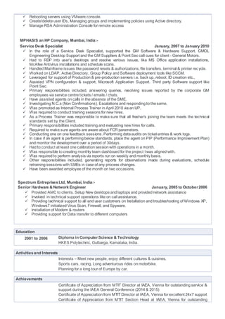  Rebooting servers using VMware console.
 Create/delete user IDs, Managing groups and implementing policies using Active directory.
 Manage RSA Administration Console for remote access
MPHASIS an HP Company, Mumbai, India:-
Service Desk Specialist January, 2007 to January 2010
 In the role of a Service Desk Specialist, supported the GM Software & Hardware Support, GMOL
Engineering Desktop Support and the GM Suppliers & Point Sec call cues for client - General Motors.
 Had to RDP into user’s desktops and resolve various issues, like MS Office application installations,
McAfee Antivirus installations and schedule scans.
 Handled Mainframe issues like password resets & authorizations, file transfers, terminal & printer recycle.
 Worked on LDAP, Active Directory, Group Policy and Software deployment tools like SCCM.
 Leveraged for support of Production & pre-production servers i.e. back up, reboot, ID creation etc.,
 Assisted VPN configuration & support, Microsoft Application Support. Third party Software support like
Point Sec.
 Primary responsibilities included, answering queries, resolving issues reported by the corporate GM
employees via service centre tickets / emails / chats.
 Have assisted agents on calls in the absence of the SME.
 Investigating N.C.s (Non Confirmations), Escalations and responding to thesame.
 Was promoted as Internal Process Trainer in April 2010 via an IJP.
 Was required to conduct training sessions for new hires.
 As a Process Trainer was responsible to make sure that all fresher’s joining the team meets the technical
standards set by the Client.
 Primary responsibilities included training and evaluating new hires for calls.
 Required to make sure agents are aware about FCR parameters.
 Conducting one on one feedback sessions. Performing dataaudits on ticket entries & work logs.
 In case if an agent is performing below standards, place the agent on PIP (Performance Improvement Plan)
and monitor the development over a period of 30days.
 Had to conduct at least one calibration sessionwith operations in a month.
 Was responsible to creating monthly team dashboard for the project I was aligned with.
 Was required to perform analysis via reports run on weekly and monthly basis.
 Other responsibilities included, generating reports for observations made during evaluations, schedule
retraining sessions with SMEs in case of any process changes.
 Have been awarded employee of the month on two occasions.
Spectrum EntreprisesLtd, Mumbai, India:-
Little Co
Senior Hardware & Network Engineer January, 2005 to October 2006 Comput
 Provided AMC to clients. Setup New desktops and laptops and provided network assistance
 Involved in technical support operations like on call assistance.
 Providing technical support to all end user customers on Installation and troubleshooting of Windows XP,
Windows7 initialized Virus Scan, Firewall, and Spyware.
 Installation of Modem & routers
 Providing support for Data transfer to different computers

Education
2001 to 2006 Diploma in ComputerScience & Technology
HKES Polytechnic, Gulbarga, Karnataka, India.
Activitiesand Interests
Interests – Meet new people, enjoy different cultures & cuisines,
Sports cars, racing. Long adventurous rides on motorbike.
Planning for a long tour of Europe by car.
Achievements
Certificate of Appreciation from MTIT Director at IAEA, Vienna for outstanding service &
support during the IAEA General Conference (2014 & 2015)
Certificate of Appreciation from MTIT Director at IAEA, Vienna for excellent 24x7 support
Certificate of Appreciation from MTIT Section Head at IAEA, Vienna for outstanding
 