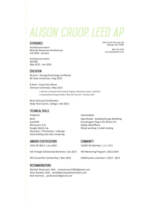 Alison croop, leed ap
M.Arch + Energy/Technology Certificate
NC State University | Aug 2016
B.Arch + Visual Arts Minor
Clemson University | May 2013
	 + Clemson University Fluid Campus Program |Barcelona, Spain | Fall 2011
	 + Computational Design Studio | New York City, NY | Summer 2011
Revit Technical Certification
Wake Tech Comm. College | Fall 2013
Proficient
Revit
AutoCAD
Rhinoceros 3-D
Google Sketch-Up		
Illustrator | Photoshop | InDesign
Hand-drafing and color rendering
Architecture Intern
Michael Stevenson Architecture
Feb 2016 - present
Architecture Intern
JACOBS
May 2015 - Jan 2016
LEED AP, BD+C | Jun 2016
AIA Triangle Scholarship Nominee | Jan 2015
RCI Convention Scholarship | Mar 2016
USGBC NC Member | Jun 2016
YAF Mentoring Program |2013-2014
CANstruction volunteer | 2013 - 2015
education
experience
technical skills
communityawards/certifications
1041 Avent Hill, Apt. B5
Raleigh, NC 27606
803.741.4190
arcroop@gmail.com
recommendations
Intermediate
OpenStudio - Building Energy Modeling
Grasshopper Plug-in for Rhino 3-D
Adobe AfterEffects
Wood-working / model making
	
	
Michael Stevenson, FAIA _ mstevenson27605@gmail.com
Alicia Ravetto, FAIA _ alicia@aliciaravettoarchitect.com
Nick Hammer _ jwnhammer@gmail.com
 