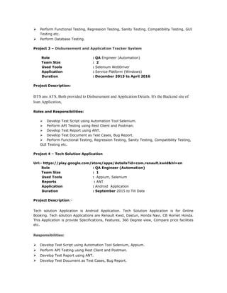  Perform Functional Testing, Regression Testing, Sanity Testing, Compatibility Testing, GUI
Testing etc.
 Perform Database Testing.
Project 3 – Disbursement and Application Tracker System
Role : QA Engineer (Automation)
Team Size : 2
Used Tools : Selenium WebDriver
Application : Service Platform (Windows)
Duration : December 2015 to April 2016
Project Description:
DTS ans ATS, Both provided to Disbursement and Application Details. It's the Backend site of
loan Application,
Roles and Responsibilities:
 Develop Test Script using Automation Tool Selenium.
 Perform API Testing using Rest Client and Postman.
 Develop Test Report using ANT.
 Develop Test Document as Test Cases, Bug Report.
 Perform Functional Testing, Regression Testing, Sanity Testing, Compatibility Testing,
GUI Testing etc.
Project 4 – Tech Solution Application
Url:- https://play.google.com/store/apps/details?id=com.renault.kwid&hl=en
Role : QA Engineer (Automation)
Team Size : 1
Used Tools : Appium, Selenium
Reports : ANT
Application : Android Application
Duration : September 2015 to Till Date
Project Description:-
Tech solution Application is Android Application. Tech Solution Application is for Online
Booking. Tech solution Applications are Renault Kwid, Dastun, Honda Navi, CB Hornet Honda.
This Application is provide Specifications, Features, 360 Degree view, Compare price facilities
etc.
Responsibilities:
 Develop Test Script using Automation Tool Selenium, Appium.
 Perform API Testing using Rest Client and Postman.
 Develop Test Report using ANT.
 Develop Test Document as Test Cases, Bug Report.
 