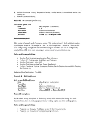  Perform Functional Testing, Regression Testing, Sanity Testing, Compatibility Testing, GUI
Testing etc.
 Perform Database Testing.
Project 5 – Gaadi.com (Front End)
Url:- www.gaadi.com
Role : QA Engineer (Automation)
Team Size : 2
Used Tools : Selenium WebDriver
Application : Service Platform (Windows)
Duration : June 2015 to August 2015
Project Description:
This project is basically an E-Commerce project .This project primarily deals with information
regarding the New Car, Upcoming Car, Used Car, Car Comparison , Latest Car. Users can sell
their car by simply filling Sell-Car form and also enquire about the new car on road price by
simply filling ORP form. User can compare among cars prices, specifications etc.
Roles and Responsibilities:
 Develop Test Script using Automation Tool Selenium.
 Perform API Testing using Rest Client and Postman.
 Develop Test Report using ANT.
 Develop Test Document as Test Cases, Bug Report.
 Perform Functional Testing, Regression Testing, Sanity Testing, Compatibility Testing,
GUI Testing etc.
Sakshay Web Technology Pvt. Ltd.
Project -1 – Biz2Credit.com
Url:- www.Biz2Credit.com
Role : QA Engineer (Automation)
Team Size : 1
Used Tools : Selenium WebDriver
Application : Service Platform (Windows)
Duration : Augest 2015 to December 2015
Project Description:
Biz2Credit is widely recognized as the leading online credit resource for startup and small
business loans, lines of credit, equipment loans, working capital and other funding options.
Roles and Responsibilities:
 Prepared and Executed Test Cases as per System Requirements.
 Prepared and Execution of test scripts using Selenium.
 