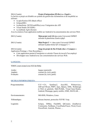 2
2014 (3 mois) Projet d’intégration (PI-Dev) a « Esprit »
Le but de ce projet est d'établir un système de gestion des réclamations et de traçabilité en
utilisant :
 la spécification JEE (Back-office)
 Eclipse(IDE)
 la plateforme .NET(FrontOffice) avec l’intégration des API
 Visual Studio 2013(IDE)
 La méthode Agile (Scrum)
Avec la création d’une application mobile sur Android et la consommation des services Web.
2013 (3 mois) Mini projet web 2.0 dans notre Université ESPRIT
utilisant la plateforme Zend et php5.
2013 (3 mois) Mini Projet C ++ dans notre Université ESPRIT
utilisant la plate-forme QT et langage C++.
2012 (6 mois) Stage de projet de fin d’étude chez « Cynapsys »
Application Pointage « Time Recording » :
 Cette application permet d’enregistrer et calculer l’heure de travail d’un employé
 Développer sous Android avec une consommation des services Web.
LANGUES:
TOEFL cours avancé avec ELS de Doha
Arabe: langue maternelle
Anglais: courant (lu, écrit, parlé)
Français: courant (lu, écrit, parlé)
OUTILS INFORMATIQUES:
Programmation: C/C++/C#, Symfony2, Java/JEE, Webservices,
ASP.net/VB.net, PHP5, Ajax, JQuery, XML, Webdesign
et Web en générale, SQL/PLSQL, Visual basic/Studio,
Android, Phonegap, jquery mobile, J2ME, MATLAB…
Environnements: MS-DOS, Windows, Linux
Télématique: Réseau Internet, protocoles TCP/IP, Voip.
Logiciels: Eclipse, 3DMax, FlashMX, QtCreator, ZendServer
Community, NetBeans, CiscoPacketTracer, Word, Excel,
PowerPoint, Asterisk, Pfsense …
 