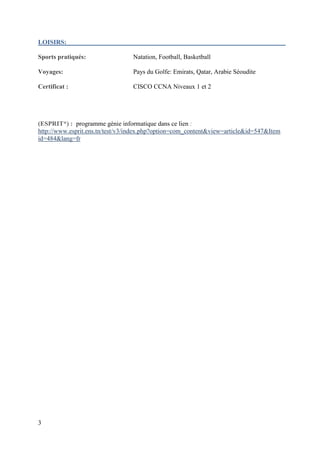 3
LOISIRS:
Sports pratiqués: Natation, Football, Basketball
Voyages: Pays du Golfe: Emirats, Qatar, Arabie Séoudite
Certificat : CISCO CCNA Niveaux 1 et 2
(ESPRIT*) : programme génie informatique dans ce lien :
http://www.esprit.ens.tn/test/v3/index.php?option=com_content&view=article&id=547&Item
id=484&lang=fr
 