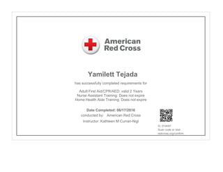 Yamilett Tejada
has successfully completed requirements for
Adult First Aid/CPR/AED: valid 2 Years
Nurse Assistant Training: Does not expire
Home Health Aide Training: Does not expire
conducted by: American Red Cross
Instructor: Kathleen M Curran-Nigl
ID: 0Y4KKF
Scan code or visit:
redcross.org/confirm
Date Completed: 06/17/2016
 
