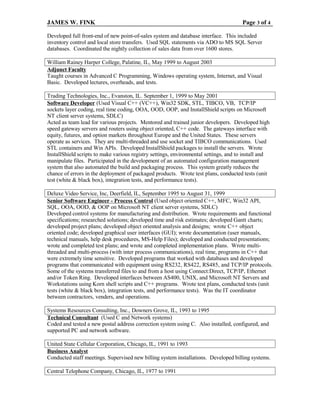 JAMES W. FINK Page 3 of 4
Developed full front-end of new point-of-sales system and database interface. This included
inventory control and local store transfers. Used SQL statements via ADO to MS SQL Server
databases. Coordinated the nightly collection of sales data from over 1600 stores.
William Rainey Harper College, Palatine, IL, May 1999 to August 2003
Adjunct Faculty
Taught courses in Advanced C Programming, Windows operating system, Internet, and Visual
Basic. Developed lectures, overheads, and tests.
Trading Technologies, Inc., Evanston, IL. September 1, 1999 to May 2001
Software Developer (Used Visual C++ (VC++), Win32 SDK, STL, TIBCO, VB, TCP/IP
sockets layer coding, real time coding, OOA, OOD, OOP, and InstallShield scripts on Microsoft
NT client server systems, SDLC)
Acted as team lead for various projects. Mentored and trained junior developers. Developed high
speed gateway servers and routers using object oriented, C++ code. The gateways interface with
equity, futures, and option markets throughout Europe and the United States. These servers
operate as services. They are multi-threaded and use socket and TIBCO communications. Used
STL containers and Win APIs. Developed InstallShield packages to install the servers. Wrote
InstallShield scripts to make various registry settings, environmental settings, and to install and
manipulate files. Participated in the development of an automated configuration management
system that also automated the build and packaging process. This system greatly reduces the
chance of errors in the deployment of packaged products. Wrote test plans, conducted tests (unit
test (white & black box), integration tests, and performance tests).
Deluxe Video Service, Inc, Deerfield, IL, September 1995 to August 31, 1999
Senior Software Engineer - Process Control (Used object oriented C++, MFC, Win32 API,
SQL, OOA, OOD, & OOP on Microsoft NT client server systems, SDLC)
Developed control systems for manufacturing and distribution. Wrote requirements and functional
specifications; researched solutions; developed time and risk estimates; developed Gantt charts;
developed project plans; developed object oriented analysis and designs; wrote C++ object
oriented code; developed graphical user interfaces (GUI); wrote documentation (user manuals,
technical manuals, help desk procedures, MS-Help Files); developed and conducted presentations;
wrote and completed test plans; and wrote and completed implementation plans. Wrote multi-
threaded and multi-process (with inter process communications), real time, programs in C++ that
were extremely time sensitive. Developed programs that worked with databases and developed
programs that communicated with equipment using RS232, RS422, RS485, and TCP/IP protocols.
Some of the systems transferred files to and from a host using Connect:Direct, TCP/IP, Ethernet
and/or Token Ring. Developed interfaces between AS400, UNIX, and Microsoft NT Servers and
Workstations using Korn shell scripts and C++ programs. Wrote test plans, conducted tests (unit
tests (white & black box), integration tests, and performance tests). Was the IT coordinator
between contractors, venders, and operations.
Systems Resources Consulting, Inc., Downers Grove, IL, 1993 to 1995
Technical Consultant (Used C and Network systems)
Coded and tested a new postal address correction system using C. Also installed, configured, and
supported PC and network software.
United State Cellular Corporation, Chicago, IL, 1991 to 1993
Business Analyst
Conducted staff meetings. Supervised new billing system installations. Developed billing systems.
Central Telephone Company, Chicago, IL, 1977 to 1991
 