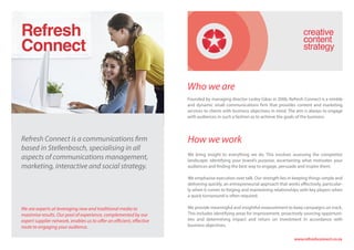 Refresh Connect is a communications firm
based in Stellenbosch, specialising in all
aspects of communications management,
marketing, interactive and social strategy.
We are experts at leveraging new and traditional media to
maximise results. Our pool of experience, complemented by our
expert supplier network, enables us to offer an efficient, effective
route to engaging your audience.
Who we are
Founded by managing director Lesley Gikas in 2006, Refresh Connect is a nimble
and dynamic small communications firm that provides content and marketing
services to clients with business objectives in mind. The aim is always to engage
with audiences in such a fashion as to achieve the goals of the business.
How we work
We bring insight to everything we do. This involves assessing the competitor
landscape, identifying your brand’s purpose, ascertaining what motivates your
audiences and finding the best way to engage, persuade and inspire them.
We emphasise execution over talk. Our strength lies in keeping things simple and
delivering quickly, an entrepreneurial approach that works effectively, particular-
ly when it comes to forging and maintaining relationships with key players when
a quick turnaround is often required.
We provide meaningful and insightful measurement to keep campaigns on track.
This includes identifying areas for improvement, proactively sourcing opportuni-
ties and determining impact and return on investment in accordance with
business objectives.
www.refreshconnect.co.za
Refresh
Connect
 