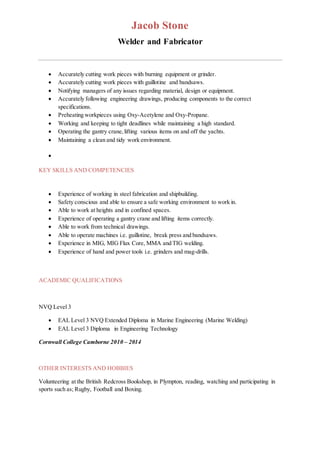 Jacob Stone
Welder and Fabricator
 Accurately cutting work pieces with burning equipment or grinder.
 Accurately cutting work pieces with guillotine and bandsaws.
 Notifying managers of any issues regarding material, design or equipment.
 Accurately following engineering drawings, producing components to the correct
specifications.
 Preheating workpieces using Oxy-Acetylene and Oxy-Propane.
 Working and keeping to tight deadlines while maintaining a high standard.
 Operating the gantry crane,lifting various items on and off the yachts.
 Maintaining a clean and tidy work environment.

KEY SKILLS AND COMPETENCIES
 Experience of working in steel fabrication and shipbuilding.
 Safety conscious and able to ensure a safe working environment to work in.
 Able to work at heights and in confined spaces.
 Experience of operating a gantry crane and lifting items correctly.
 Able to work from technical drawings.
 Able to operate machines i.e. guillotine, break press and bandsaws.
 Experience in MIG, MIG Flux Core, MMA and TIG welding.
 Experience of hand and power tools i.e. grinders and mag-drills.
ACADEMIC QUALIFICATIONS
NVQ Level 3
 EAL Level 3 NVQ Extended Diploma in Marine Engineering (Marine Welding)
 EAL Level 3 Diploma in Engineering Technology
Cornwall College Camborne 2010 – 2014
OTHER INTERESTS AND HOBBIES
Volunteering at the British Redcross Bookshop, in Plympton, reading, watching and participating in
sports such as; Rugby, Football and Boxing.
 