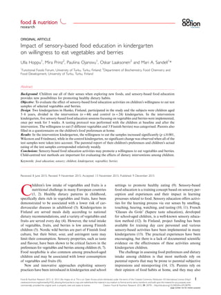 ORIGINAL ARTICLE
Impact of sensory-based food education in kindergarten
on willingness to eat vegetables and berries
Ulla Hoppu1
, Mira Prinz2
, Pauliina Ojansivu1
, Oskar Laaksonen2
and Mari A. Sandell1
*
1
Functional Foods Forum, University of Turku, Turku, Finland; 2
Department of Biochemistry, Food Chemistry and
Food Development, University of Turku, Turku, Finland
Abstract
Background: Children use all of their senses when exploring new foods, and sensory-based food education
provides new possibilities for promoting healthy dietary habits.
Objective: To evaluate the effect of sensory-based food education activities on children’s willingness to eat test
samples of selected vegetables and berries.
Design: Two kindergartens in Hanko, Finland, participated in the study and the subjects were children aged
3Á6 years, divided in the intervention (n044) and control (n024) kindergarten. In the intervention
kindergarten, five sensory-based food education sessions focusing on vegetables and berries were implemented,
once per week for 5 weeks. A tasting protocol was performed with the children at baseline and after the
intervention. The willingness to eat (5 different vegetables and 3 Finnish berries) was categorised. Parents also
filled in a questionnaire on the children’s food preferences at home.
Results: In the intervention kindergarten, the willingness to eat the samples increased significantly (p50.001,
Wilcoxon and Friedman), while in the control kindergarten, no significant change was observed when all of the
test samples were taken into account. The parental report of their children’s preferences and children’s actual
eating of the test samples corresponded relatively weakly.
Conclusions: Sensory-based food education activities may promote a willingness to eat vegetables and berries.
Child-centred test methods are important for evaluating the effects of dietary interventions among children.
Keywords: food education; sensory; children; kindergarten; vegetables; berries
Received: 8 June 2015; Revised: 9 November 2015; Accepted: 13 November 2015; Published: 9 December 2015
C
hildren’s low intake of vegetables and fruits is a
nutritional challenge in many European countries
(1, 2). Healthy dietary patterns in childhood,
specifically diets rich in vegetables and fruits, have been
demonstrated to be associated with a lower risk of car-
diovascular diseases in adulthood (3). Kindergartens in
Finland are served meals daily according to national
dietary recommendations, and a variety of vegetables and
fruits are served every day (4). However, the total intake
of vegetables, fruits, and berries is low among Finnish
children (5). Nordic wild berries are part of Finnish food
culture, but their bitter, sour, and astringent taste may
limit their consumption. Sensory properties, such as taste
and flavour, have been shown to be critical factors in the
preferences for vegetables and berries among children (6, 7).
Food neophobia is also common among preschool-aged
children and may be associated with lower consumption
of vegetables and fruits (8).
New and innovative approaches exploiting sensory
practices have been introduced in kindergarten and school
settings to promote healthy eating (9). Sensory-based
food education is a training concept based on sensory per-
ception and experiences and their impact in learning
processes related to food. Sensory education offers activi-
ties for the learning process via our senses by smelling,
touching, hearing, watching, and tasting (10, 11). French
‘Glasses du Gouˆt’ (Sapere taste education), developed
for school-aged children, is a well-known sensory educa-
tion method (12). In Finland, project funding has been
available for training day care personnel and various
sensory-based activities have been implemented in many
kindergartens (13). The practical experiences have been
encouraging, but there is a lack of documented scientific
evidence on the effectiveness of these activities among
kindergarten children.
The challenge in assessing food preferences and dietary
intake among children is that most methods rely on
parental reports that may be prone to parental subjective
impressions and misreporting (14, 15). Parents rely on
their opinion of food habits at home, and they may also
research
food & nutrition æ
Food & Nutrition Research 2015. # 2015 Ulla Hoppu et al. This is an Open Access article distributed under the terms of the Creative Commons Attribution 4.0 International License (http://
creativecommons.org/licenses/by/4.0/), allowing third parties to copy and redistribute the material in any medium or format and to remix, transform, and build upon the material for any purpose, even
commercially, provided the original work is properly cited and states its license.
1
Citation: Food & Nutrition Research 2015, 59: 28795 - http://dx.doi.org/10.3402/fnr.v59.28795
(page number not for citation purpose)
 