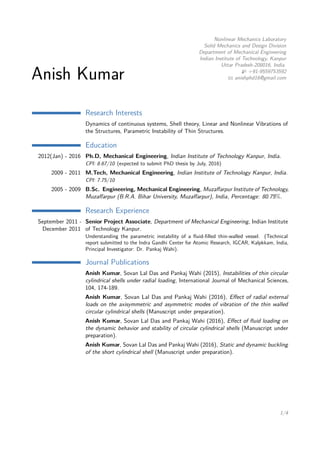 Anish Kumar
Nonlinear Mechanics Laboratory
Solid Mechanics and Design Division
Department of Mechanical Engineering
Indian Institute of Technology, Kanpur
Uttar Pradesh-208016, India
+91-9559753592
anishphd16@gmail.com
Research Interests
Dynamics of continuous systems, Shell theory, Linear and Nonlinear Vibrations of
the Structures, Parametric Instability of Thin Structures.
Education
2012(Jan) - 2016 Ph.D, Mechanical Engineering, Indian Institute of Technology Kanpur, India.
CPI: 8.67/10 (expected to submit PhD thesis by July, 2016)
2009 - 2011 M.Tech, Mechanical Engineering, Indian Institute of Technology Kanpur, India.
CPI: 7.75/10
2005 - 2009 B.Sc. Engineering, Mechanical Engineering, Muzaﬀarpur Institute of Technology,
Muzaﬀarpur (B.R.A. Bihar University, Muzaﬀarpur), India, Percentage: 80.75%.
Research Experience
September 2011 -
December 2011
Senior Project Associate, Department of Mechanical Engineering, Indian Institute
of Technology Kanpur.
Understanding the parametric instability of a ﬂuid-ﬁlled thin-walled vessel. (Technical
report submitted to the Indra Gandhi Center for Atomic Research, IGCAR, Kalpkkam, India,
Principal Investigator: Dr. Pankaj Wahi).
Journal Publications
Anish Kumar, Sovan Lal Das and Pankaj Wahi (2015), Instabilities of thin circular
cylindrical shells under radial loading, International Journal of Mechanical Sciences,
104, 174-189.
Anish Kumar, Sovan Lal Das and Pankaj Wahi (2016), Eﬀect of radial external
loads on the axisymmetric and asymmetric modes of vibration of the thin walled
circular cylindrical shells (Manuscript under preparation).
Anish Kumar, Sovan Lal Das and Pankaj Wahi (2016), Eﬀect of ﬂuid loading on
the dynamic behavior and stability of circular cylindrical shells (Manuscript under
preparation).
Anish Kumar, Sovan Lal Das and Pankaj Wahi (2016), Static and dynamic buckling
of the short cylindrical shell (Manuscript under preparation).
1/4
 