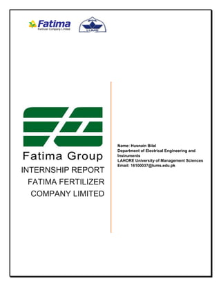 INTERNSHIP REPORT
FATIMA FERTILIZER
COMPANY LIMITED
Name: Husnain Bilal
Department of Electrical Engineering and
Instruments
LAHORE University of Management Sciences
Email: 16100037@lums.edu.pk
 